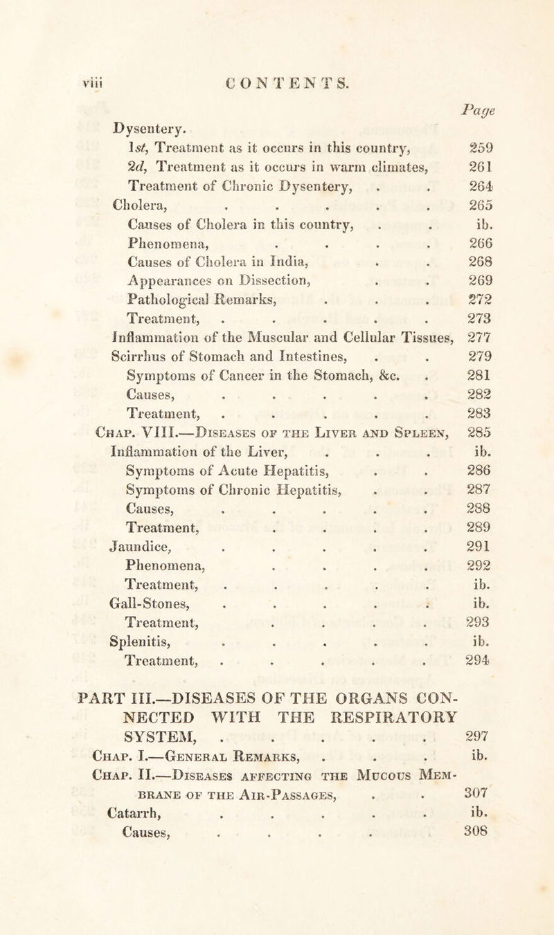 Page Dysentery, 1st, Treatment as it occurs in this country, 259 2d, Treatment as it occurs in warm climates, 261 Treatment of Chronic Dysentery, . . 264 Cholera, ..... 265 Causes of Cholera in this country, . . ib. Phenomena, .... 266 Causes of Cholera in India, . . 26B Appearances on Dissection, . . 269 Pathological Remarks, . . . 272 Treatment, ..... 273 Inflammation of the Muscular and Cellular Tissues, 277 Scirrhus of Stomach and Intestines, . . 279 Symptoms of Cancer in the Stomach, &c. . 281 Causes, ..... 282 Treatment, ..... 283 Chap. VIII.—Diseases of the Liver and Spleen, 285 Inflammation of the Liver, . . . ib. Symptoms of Acute Hepatitis, . . 286 Symptoms of Chronic Hepatitis, . . 287 Causes, ..... 288 Treatment, .... 289 Jaundice, . . . . .291 Phenomena, .... 292 Treatment, ..... ib. Gall-Stones, .... ib. Treatment, .... 293 Splenitis, ..... ib. Treatment, ..... 294 PART III.—DISEASES OF THE ORGANS CON¬ NECTED WITH THE RESPIRATORY SYSTEM,.297 Chap. I.—General Remarks, . . . ib. Chap. II.—Diseases affecting the Mucous Mem¬ brane of the Air-Passages, . . 307 Catarrh, . . . . . ib. Causes, .... 308