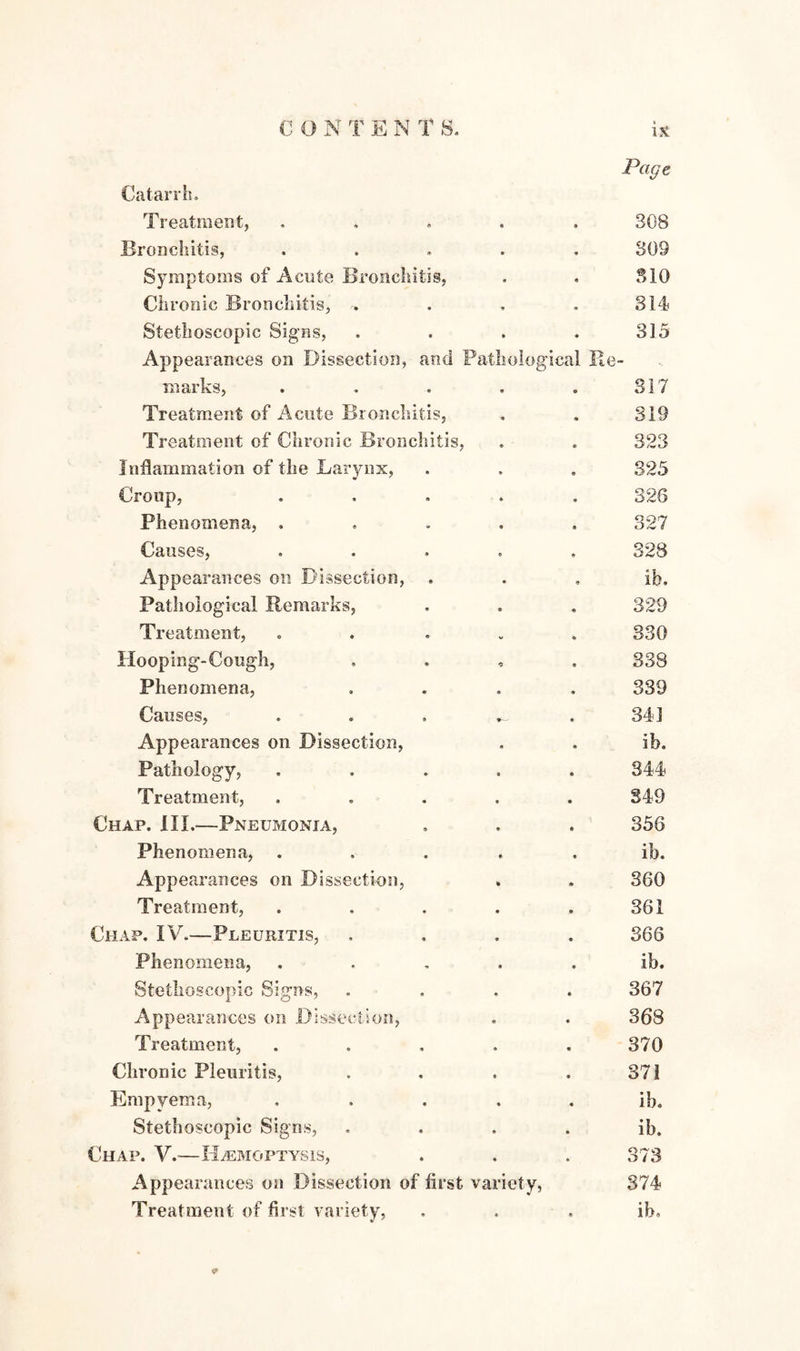 Page Catarrh. Treatment, « • 308 Bronchitis, • • 309 Symptoms of Acute Bronchitis, 0 ft S10 Chronic Bronchitis, * » 314 Stethoscopic Signs, • • 315 Appearances on Dissection, and Pathological Re marks, ft 0 317 Treatment of Acute Bronchitis, • « 319 Treatment of Chronic Bronchitis, 0 ft 323 Inflammation of the Larynx, ft 0 325 Croup, ft « 326 Phenomena, . ft ft 327 Causes, ft 9 328 Appearances on Dissection, . ft 9 ib. Pathological Remarks, e « 329 Treatment, v « 330 Hooping-Cough, 0 ft 338 Phenomena, ft ft 339 Causes, • 341 Appearances on Dissection, 9 9 ib. Pathology, 9 0 344 Treatment, ft 0 349 Chap. III.—Pneumonia, ft 9 356 Phenomena, • ft ib. Appearances on Dissection, * 9 360 Treatment, ft ft 361 Chap. IV.—Pleuritis, 9 ft 366 Phenomena, ft ft ib. Stethoscopic Signs, ft ft 367 Appearances on Dissection, ft • 368 Treatment, ft « 370 Chronic Pleuritis, • ft 371 Empyema, ft ft ib. Stethoscopic Signs, 0 ft ib. Chap. V.-—Haemoptysis, ft ft 373 Appearances on Dissection of first variety, 374 Treatment of first variety, • • ib.