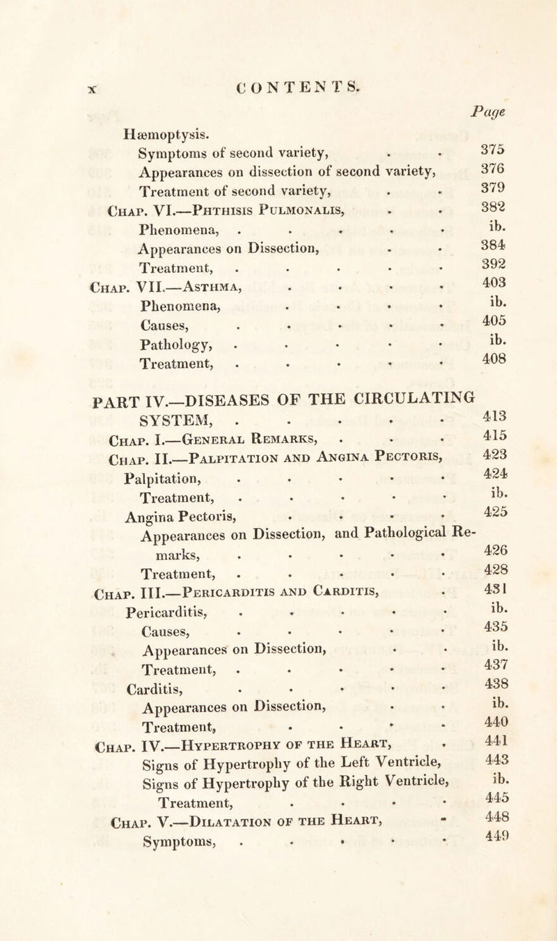Haemoptysis. Symptoms of second variety, . ♦ 375 Appearances on dissection of second variety, 376 Treatment of second variety, . ♦ 379 Chap. VI.—Phthisis Pulmonalis, . . 382 Phenomena, . . . • • ib. Appearances on Dissection, . • 384 Treatment, ..... 392 Chap. VIL—Asthma, .... 403 Phenomena, . • • • *b. Causes, . 405 Pathology, Treatment, . 408 PART IV.—DISEASES OF THE CIRCULATING SYSTEM, 413 Chap. I.—General Remarks, . . • 415 Chap. II.—Palpitation and Angina Pectoris, 423 Palpitation, . 424 Treatment, . • • • • Angina Pectoris, .... 425 Appearances on Dissection, and Pathological Re¬ marks, . 426 Treatment, ..... 428 Chap. III.—Pericarditis and Carditis, . 431 Pericarditis, . • • • • *b. Causes, . 435 Appearances on Dissection, . • ib. Treatment, . 437 Carditis, 438 Appearances on Dissection, . . ib. Treatment, • 440 Chap. IV.—Hypertrophy of the Heart, . 441 Signs of Hypertrophy of the Left Ventricle, 443 Signs of Hypertrophy of the Right Ventricle, ib. Treatment, . 445 Chap. V.—Dilatation of the Heart, - 448 Symptoms, . 449