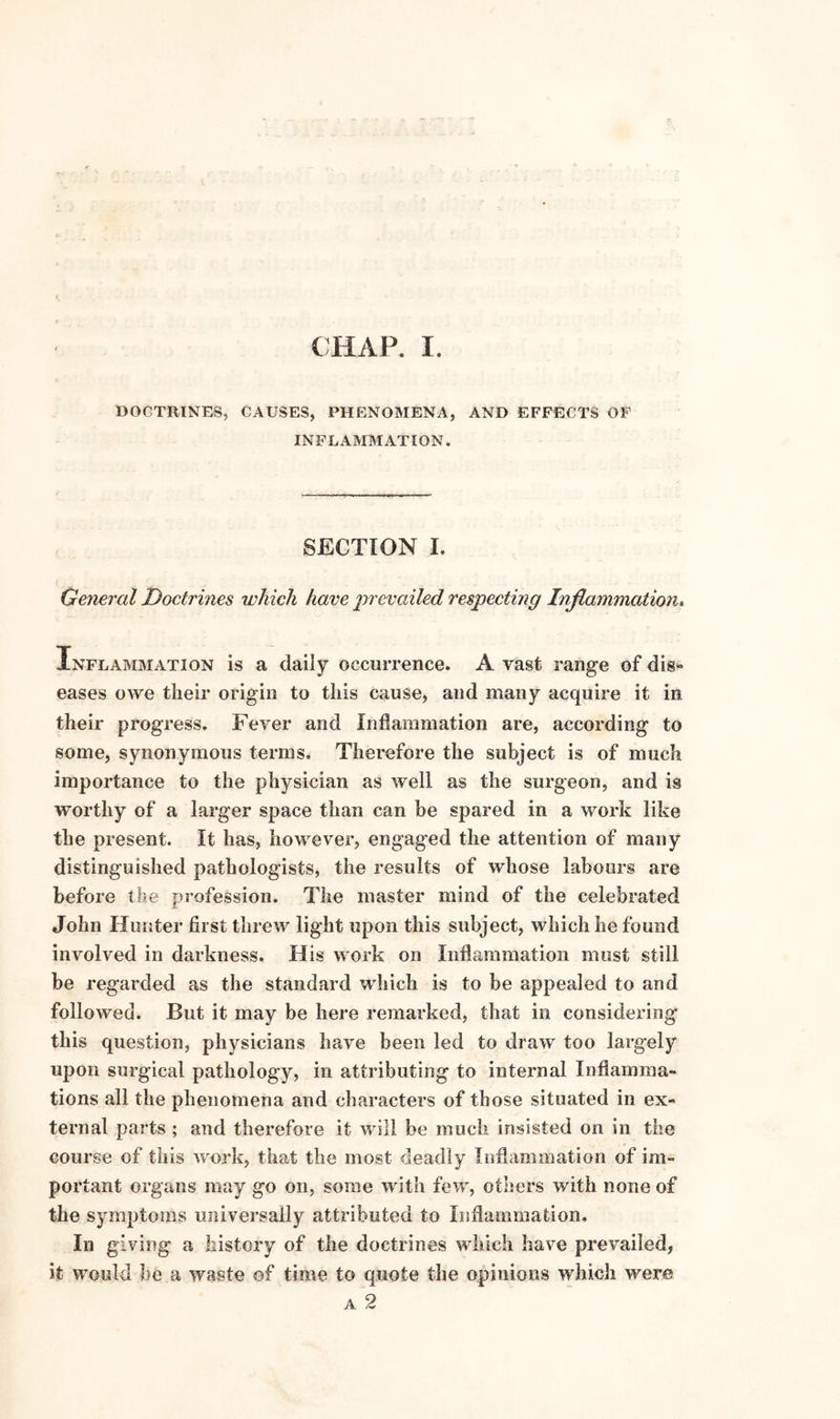 CHAP. I. DOCTRINES, CAUSES, PHENOMENA, AND EFFECTS OF INFLAMMATION. SECTION I. General Doctrines which have prevailed respecting Inflammation. Inflammation is a daily occurrence. A vast range of dis¬ eases owe their origin to this cause, and many acquire it in their progress. Fever and Inflammation are, according to some, synonymous terms. Therefore the subject is of much importance to the physician as well as the surgeon, and is worthy of a larger space than can be spared in a work like the present. It has, however, engaged the attention of many distinguished pathologists, the results of whose labours are before the profession. The master mind of the celebrated John Hunter first threw light upon this subject, which he found involved in darkness. His work on Inflammation must still be regarded as the standard which is to be appealed to and followed. But it may be here remarked, that in considering this question, physicians have been led to draw too largely upon surgical pathology, in attributing to internal Inflamma¬ tions all the phenomena and characters of those situated in ex¬ ternal parts ; and therefore it will be much insisted on in the course of this work, that the most deadly Inflammation of im¬ portant organs may go on, some with few, others with none of the symptoms universally attributed to Inflammation. In giving a history of the doctrines which have prevailed, it would be a waste of time to quote the opinions which were