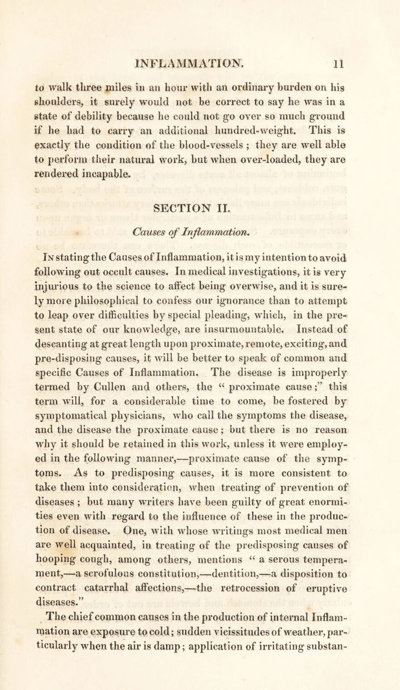 to walk tliree miles in an hour with an ordinary burden on his shoulders, it surely would not be correct to say he was in a state of debility because he could not go over so much ground if he had to carry an additional hundred-weight. This is exactly the condition of the blood-vessels ; they are well able to perform their natural work, but when over-loaded, they are rendered incapable. SECTION II. Causes of Inflammation. In stating the Causes of Inflammation, it is my intention to avoid following out occult causes. In medical investigations, it is very injurious to the science to affect being overwise, and it is sure¬ ly more philosophical to confess our ignorance than to attempt to leap over difficulties by special pleading, which, in the pre¬ sent state of our knowledge, are insurmountable. Instead of descanting at great length upon proximate, remote, exciting, and pre-disposing causes, it Avill be better to speak of common and specific Causes of Inflammation. The disease is improperly termed by Cullen and others, the “ proximate causethis term will, for a considerable time to come, be fostered by symptomatical physicians, who call the symptoms the disease, and the disease the proximate cause; but there is no reason why it should be retained in this work, unless it were employ¬ ed in the following manner,—proximate cause of the symp¬ toms. As to predisposing causes, it is more consistent to take them into consideration, when treating of prevention of diseases ; but many writers have been guilty of great enormi¬ ties even with regard to the influence of these in the produc¬ tion of disease. One, with whose writings most medical men are well acquainted, in treating of the predisposing causes of hooping cough, among others, mentions “ a serous tempera¬ ment,—a scrofulous constitution,—dentition,—a disposition to contract catarrhal affections,—the retrocession of eruptive diseases.” The chief common causes in the production of internal Inflam¬ mation are exposure to cold; sudden vicissitudes of weather, par¬ ticularly when the air is damp; application of irritating substan-