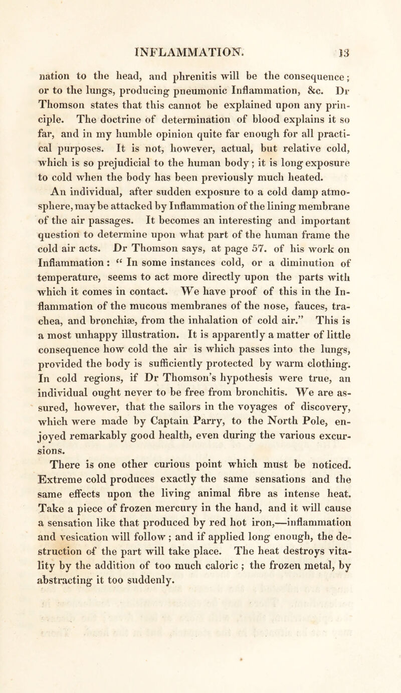 iiation to the head, and phrenitis will be the consequence; or to the lungs, producing pneumonic Inflammation, &c. Dr Thomson states that this cannot be explained upon any prin¬ ciple. The doctrine of determination of blood explains it so far, and in my humble opinion quite far enough for all practi¬ cal purposes. It is not, however, actual, but relative cold, which is so prejudicial to the human body; it is long exposure to cold when the body has been previously much heated. An individual, after sudden exposure to a cold damp atmo¬ sphere, may be attacked by Inflammation of the lining membrane of the air passages. It becomes an interesting and important question to determine upon what part of the human frame the cold air acts. Dr Thomson says, at page 57. of his work on Inflammation: “ In some instances cold, or a diminution of temperature, seems to act more directly upon the parts with which it comes in contact. We have proof of this in the In¬ flammation of the mucous membranes of the nose, fauces, tra¬ chea, and bronchise, from the inhalation of cold air.” This is a most unhappy illustration. It is apparently a matter of little consequence how cold the air is which passes into the lungs, provided the body is sufficiently protected by warm clothing. In cold regions, if Dr Thomson's hypothesis were true, an individual ought never to be free from bronchitis. We are as¬ sured, however, that the sailors in the voyages of discovery, which were made by Captain Parry, to the North Pole, en¬ joyed remarkably good health, even during the various excur¬ sions. There is one other curious point which must be noticed. Extreme cold produces exactly the same sensations and the same effects upon the living animal fibre as intense heat. Take a piece of frozen mercury in the hand, and it will cause a sensation like that produced by red hot iron,—-inflammation and vesication will follow ; and if applied long enough, the de¬ struction of the part will take place. The heat destroys vita¬ lity by the addition of too much caloric ; the frozen metal, by abstracting it too suddenly.