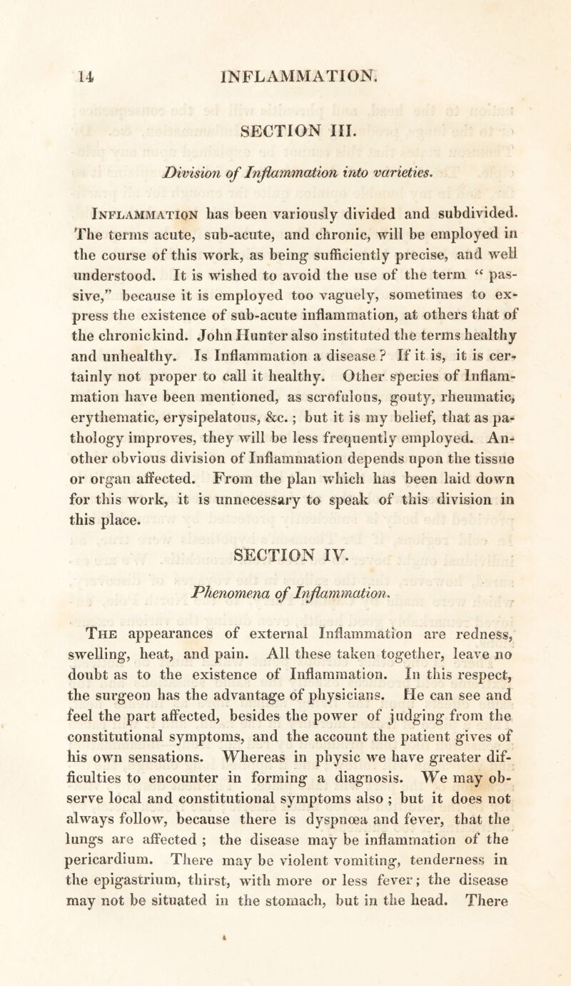 SECTION III. Division of Inflammation into varieties. Inflammation has been variously divided and subdivided. The terms acute, sub-acute, and chronic, will be employed in the course of this work, as being sufficiently precise, and well understood. It is wished to avoid the use of the term “ pas¬ sive,” because it is employed too vaguely, sometimes to ex¬ press the existence of sub-acute inflammation, at others that of the chronic kind. John Hunter also instituted the terms healthy and unhealthy. Is Inflammation a disease ? If it is, it is cer¬ tainly not proper to call it healthy. Other species of Inflam¬ mation have been mentioned, as scrofulous, gouty, rheumatic, erythematic, erysipelatous, &c.; but it is my belief, that as pa¬ thology improves, they will be less frequently employed. An¬ other obvious division of Inflammation depends upon the tissue or organ affected. From the plan which has been laid down for this work, it is unnecessary to speak of this division in this place. SECTION IV. Phenomena of Inflammation. The appearances of external Inflammation are redness, swelling, heat, and pain. All these taken together, leave no doubt as to the existence of Inflammation. In this respect, the surgeon has the advantage of physicians. He can see and feel the part affected, besides the power of judging from the constitutional symptoms, and the account the patient gives of his own sensations. Whereas in physic we have greater dif¬ ficulties to encounter in forming a diagnosis. We may ob¬ serve local and constitutional symptoms also ; but it does not always follow, because there is dyspnoea and fever, that the lungs are affected ; the disease may be inflammation of the pericardium. There may be violent vomiting, tenderness in the epigastrium, thirst, with more or less fever; the disease may not be situated in the stomach, but in the head. There