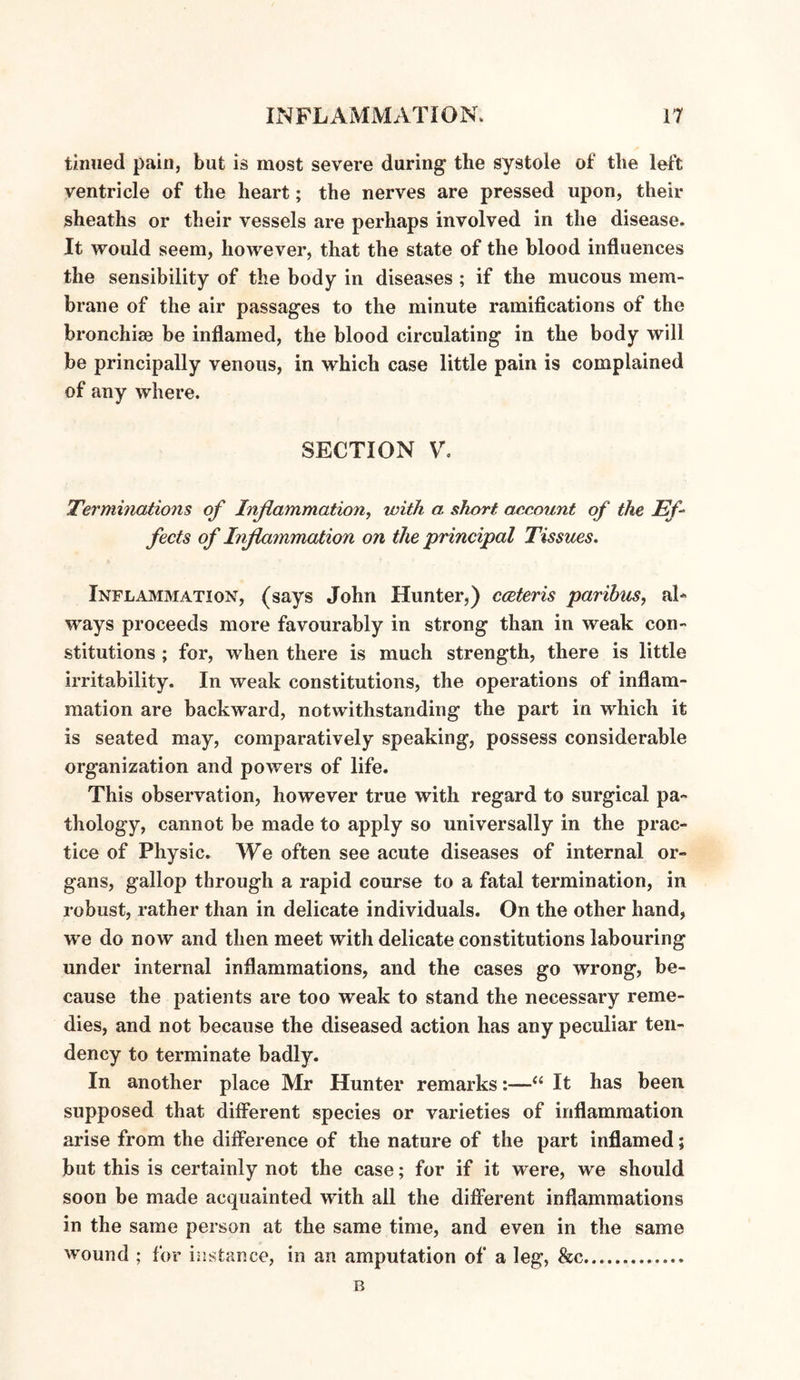 tinned pain, but is most severe daring the systole of the left ventricle of the heart; the nerves are pressed upon, their sheaths or their vessels are perhaps involved in the disease. It would seem, however, that the state of the blood influences the sensibility of the body in diseases ; if the mucous mem¬ brane of the air passages to the minute ramifications of the bronchise be inflamed, the blood circulating in the body will be principally venous, in which case little pain is complained of any where. SECTION V. Terminations of Inflammation, with a short account of the Ef¬ fects of Inflammation on the principal Tissues. Inflammation, (says John Hunter,) cceteris paribus, al¬ ways proceeds more favourably in strong than in weak con¬ stitutions ; for, when there is much strength, there is little irritability. In weak constitutions, the operations of inflam¬ mation are backward, notwithstanding the part in which it is seated may, comparatively speaking, possess considerable organization and powers of life. This observation, however true with regard to surgical pa¬ thology, cannot be made to apply so universally in the prac¬ tice of Physic. We often see acute diseases of internal or¬ gans, gallop through a rapid course to a fatal termination, in robust, rather than in delicate individuals. On the other hand, we do now and then meet with delicate constitutions labouring under internal inflammations, and the cases go wrong, be¬ cause the patients are too weak to stand the necessary reme¬ dies, and not because the diseased action has any peculiar ten¬ dency to terminate badly. In another place Mr Hunter remarks:—“ It has been supposed that different species or varieties of inflammation arise from the difference of the nature of the part inflamed; but this is certainly not the case; for if it were, we should soon be made acquainted with all the different inflammations in the same person at the same time, and even in the same wound ; for instance, in an amputation of a leg, &c.... B