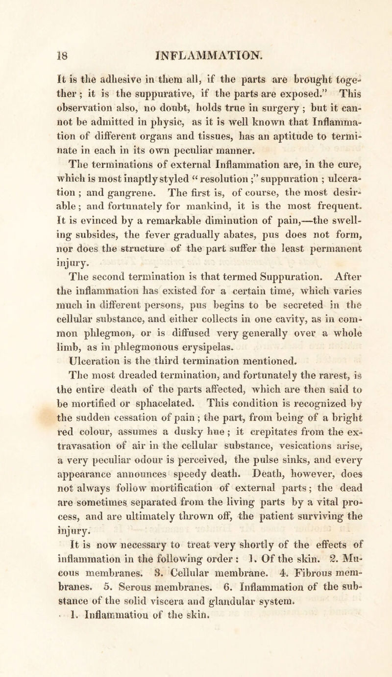 It is the adhesive in them all, if the parts are brought toge¬ ther ; it is the suppurative, if the parts are exposed.” This observation also, no doubt, holds true in surgery ; but it can¬ not be admitted in physic, as it is well known that Inflamma¬ tion of different organs and tissues, has an aptitude to termi¬ nate in each in its own peculiar manner. The terminations of external Inflammation are, in the cure, which is most inaptly styled “ resolutionsuppuration ; ulcera¬ tion ; and gangrene. The first is, of course, the most desir¬ able ; and fortunately for mankind, it is the most frequent. It is evinced by a remarkable diminution of pain,—the swell¬ ing subsides, the fever gradually abates, pus does not form, nor does the structure of the part suffer the least permanent injury. The second termination is that termed Suppuration. After the inflammation has existed for a certain time, which varies much in different persons, pus begins to be secreted in the cellular substance, and either collects in one cavity, as in com¬ mon phlegmon, or is diffused very generally over a whole limb, as in phlegmonous erysipelas. Ulceration is the third termination mentioned. The most dreaded termination, and fortunately the rarest, is the entire death of the parts affected, which are then said to be mortified or sphacelated. This condition is recognized by the sudden cessation of pain; the part, from being of a bright red colour, assumes a dusky hue; it crepitates from the ex¬ travasation of air in the cellular substance, vesications arise, a very peculiar odour is perceived, the pulse sinks, and every appearance announces speedy death. Death, however, does not always follow mortification of external parts; the dead are sometimes separated from the living parts by a vital pro¬ cess, and are ultimately thrown off, the patient surviving the injury. It is now necessary to treat very shortly of the effects of inflammation in the following order : 1. Of the skin. 2. Mu¬ cous membranes. 8. Cellular membrane. 4, Fibrous mem¬ branes. 5. Serous membranes. 6. Inflammation of the sub¬ stance of the solid viscera and glandular system. • I. Inflammation of the skin.