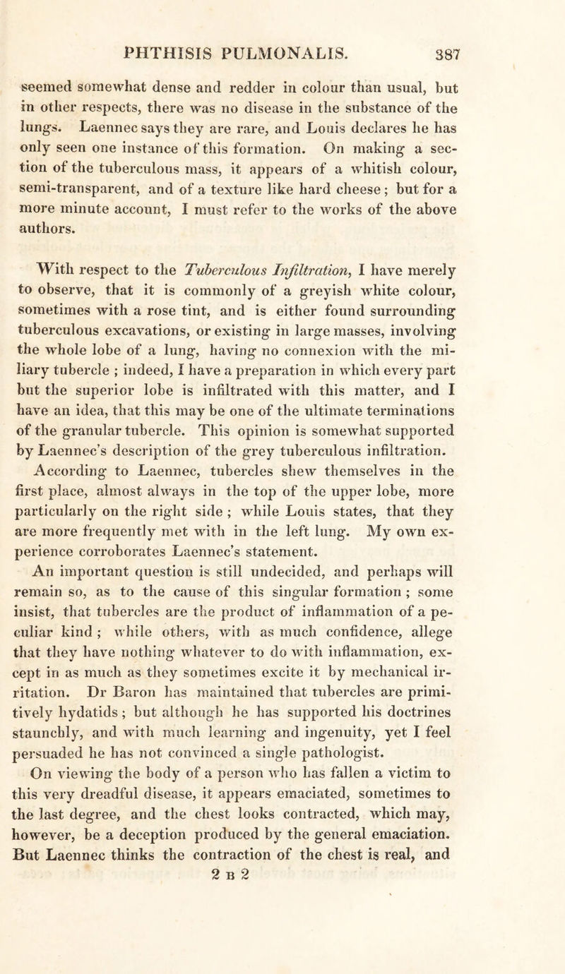 seemed somewhat dense and redder in colour than usual, but in other respects, there was no disease in the substance of the lungs. Laennec says they are rare, and Louis declares he has only seen one instance of this formation. On making a sec¬ tion of the tuberculous mass, it appears of a whitish colour, semi-transparent, and of a texture like hard cheese ; but for a more minute account, I must refer to the works of the above authors. With respect to the Tuberculous Infiltration, I have merely to observe, that it is commonly of a greyish white colour, sometimes with a rose tint, and is either found surrounding tuberculous excavations, or existing in large masses, involving the whole lobe of a lung, having no connexion with the mi¬ liary tubercle ; indeed, I have a preparation in which every part but the superior lobe is infiltrated with this matter, and I have an idea, that this may be one of the ultimate terminations of the granular tubercle. This opinion is somewhat supported by Laennec’s description of the grey tuberculous infiltration. According to Laennec, tubercles shew themselves in the first place, almost always in the top of the upper lobe, more particularly on the right side ; while Louis states, that they are more frequently met with in the left lung. My own ex¬ perience corroborates Laennec’s statement. An important question is still undecided, and perhaps will remain so, as to the cause of this singular formation ; some insist, that tubercles are the product of inflammation of a pe¬ culiar kind ; while others, with as much confidence, allege that they have nothing whatever to do with inflammation, ex¬ cept in as much as they sometimes excite it by mechanical ir¬ ritation. Dr Baron has maintained that tubercles are primi¬ tively hydatids ; but although he has supported his doctrines staunchly, and with much learning and ingenuity, yet I feel persuaded he has not convinced a single pathologist. On viewing the body of a person who has fallen a victim to this very dreadful disease, it appears emaciated, sometimes to the last degree, and the chest looks contracted, which may, however, be a deception produced by the general emaciation. But Laennec thinks the contraction of the chest is real, and 2 b 2