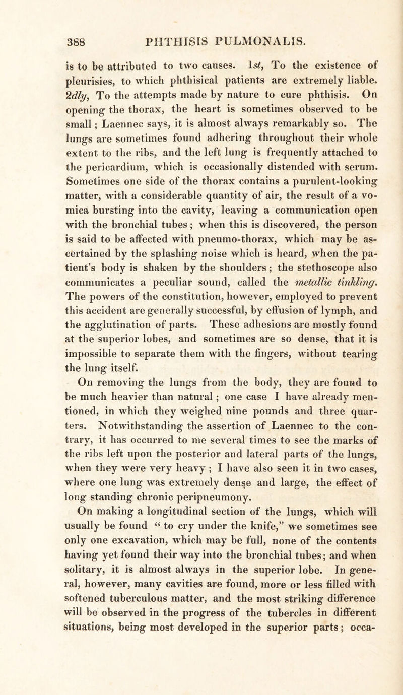 is to be attributed to two causes. ls£, To tlie existence of pleurisies, to which phthisical patients are extremely liable. 2dly, To the attempts made by nature to cure phthisis. On opening the thorax, the heart is sometimes observed to be small; Laennec says, it is almost always remarkably so. The lungs are sometimes found adhering throughout their whole extent to the ribs, and the left lung is frequently attached to the pericardium, which is occasionally distended with serum. Sometimes one side of the thorax contains a purulent-looking matter, with a considerable quantity of air, the result of a vo¬ mica bursting into the cavity, leaving a communication open with the bronchial tubes; when this is discovered, the person is said to be affected with pneumo-thorax, which may be as¬ certained by the splashing noise which is heard, when the pa¬ tient’s body is shaken by the shoulders; the stethoscope also communicates a peculiar sound, called the metallic tinkling. The powers of the constitution, however, employed to prevent this accident are generally successful, by effusion of lymph, and the agglutination of parts. These adhesions are mostly found at the superior lobes, and sometimes are so dense, that it is impossible to separate them with the fingers, without tearing the lung itself. On removing the lungs from the body, they are found to be much heavier than natural ; one case I have already men¬ tioned, in which they weighed nine pounds and three quar¬ ters. Notwithstanding the assertion of Laennec to the con¬ trary, it has occurred to me several times to see the marks of the ribs left upon the posterior and lateral parts of the lungs, when they were very heavy ; I have also seen it in two cases, where one lung was extremely dense and large, the effect of long standing chronic peripneumony. On making a longitudinal section of the lungs, which will usually be found “ to cry under the knife,” we sometimes see only one excavation, which may be full, none of the contents having yet found their way into the bronchial tubes; and when solitary, it is almost always in the superior lobe. In gene¬ ral, however, many cavities are found, more or less filled with softened tuberculous matter, and the most striking difference will be observed in the progress of the tubercles in different situations, being most developed in the superior parts; occa-