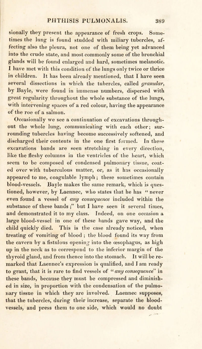 sionally they present the appearance of fresh crops. Some¬ times the lung is found studded with miliary tubercles, af¬ fecting also the pleura, not one of them being yet advanced into the crude state, and most commonly some of the bronchial glands will be found enlarged and hard, sometimes melanotic. I have met with this condition of the lungs only twice or thrice in children. It has been already mentioned, that I have seen several dissections in which the tubercles, called granular, by Bayle, were found in immense numbers, dispersed with great regularity throughout the whole substance of the lungs, with intervening spaces of a red colour, having the appearance of the roe of a salmon. Occasionally we see a continuation of excavations through¬ out the whole lung, communicating with each other; sur¬ rounding tubercles having become successively softened, and discharged their contents in the one first formed. In these excavations bands are seen stretching in every direction, like the fleshy columns in the ventricles of the heart, which seem to be composed of condensed pulmonary tissue, coat¬ ed over with tuberculous matter, or, as it has occasionally appeared to me, coagulable lymph; these sometimes contain blood-vessels. Bayle makes the same remark, which is ques¬ tioned, however, by Laennec, who states that he has “ never even found a vessel of any consequence included within the substance of these bands but I have seen it several times, and demonstrated it to my class. Indeed, on one occasion a large blood-vessel in one of these bands gave way, and the child quickly died. This is the case already noticed, when treating of vomiting of blood ; the blood found its way from the cavern by a fistulous opening into the oesophagus, as high up in the neck as to correspond to the inferior margin of the thyroid gland, and from thence into the stomach. It will be re¬ marked that Laennec’s expression is qualified, and I am ready to grant, that it is rare to find vessels of “ any consequence’ in these bands, because they must be compressed and diminish¬ ed in size, in proportion with the condensation of the pulmo¬ nary tissue in which they are involved. Laennec supposes, that the tubercles, during their increase, separate the blood¬ vessels, and press them to one side, which would no doubt