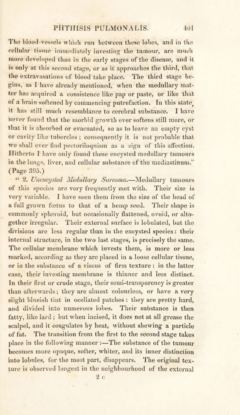 The blood-vessels which run between these lobes, and in the cellular tissue immediately investing1 the tumour, are much more developed than in the early stages of the disease, and it is only at this second stage, or as it approaches the third, that the extravasations of blood take place. The third stage be¬ gins, as 1 have already mentioned, when the medullary mat- ter has acquired a consistence like pap or paste, or like that of a brain softened by commencing putrefaction. In this state it has still much resemblance to cerebral substance. I Lave never found that the morbid growth ever softens still more, or that it is absorbed or evacuated, so as to leave an empty cyst or cavity like tubercles ; consequently it is not probable that we shall ever find pectoriloquism as a sign of this affection. Hitherto I have only found these encysted medullary tumours in the lungs, liver, and cellular substance of the mediastinum.” (Page 395.) “ 2. Unencysted Medullary Sarcoma.—Medullary tumours of this species are very frequently met with. Their size is very variable, I have seen them from the size of the head of a full grown fcetus to that of a hemp seed. Their shape is commonly spheroid, but occasionally flattened, ovoid, or alto¬ gether irregular. Their external surface is lobulated, but the divisions are less regular than in the encysted species: their internal structure, in the two last stages, is precisely the same. The cellular membrane which invests them, is more or less marked, according as they are placed in a loose cellular tissue, or in the substance of a viscus of firm texture : in the latter case, their investing membrane is thinner and less distinct. In their first or crude stage, their semi-transparency is greater than afterwards; they are almost colourless, or have a very slight bloeisli tint in ocellated patches : they are pretty hard, and divided into numerous lobes. Their substance is then fatty, like lard ; but when incised, it does not at all grease the scalpel, and it coagulates by heat, without shewing a particle of fat. The transition from the first to the second stage takes place in the following manner :—The substance of the tumour becomes more opaque, softer, whiter, and its inner distinction into lobules, for the most part, disappears. The original tex¬ ture is observed longest in the neighbourhood of the external 2 c