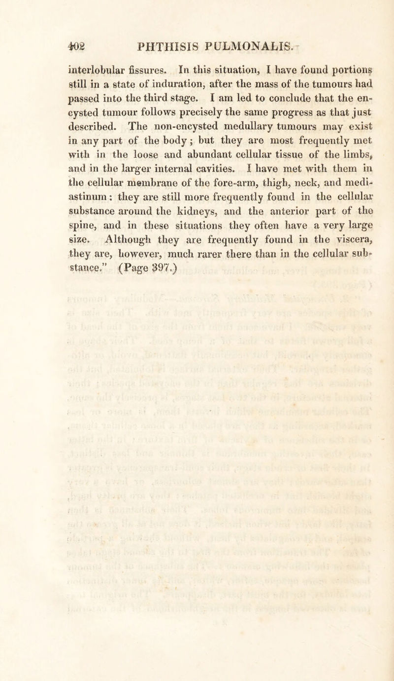 interlobular fissures. In this situation, I have found portions still in a state of induration, after the mass of the tumours had passed into the third stage. I am led to conclude that the en¬ cysted tumour follows precisely the same progress as that just described. The non-encysted medullary tumours may exist in any part of the body; but they are most frequently met with in the loose and abundant cellular tissue of the limbs* and in the larger internal cavities. I have met with them in the cellular membrane of the fore-arm, thigh, neck, and medi¬ astinum : they are still more frequently found in the cellular substance around the kidneys, and the anterior part of the spine, and in these situations they often have a very large size. Although they are frequently found in the viscera, they are, however, much rarer there than in the cellular sub” stance.” (Page 397.)