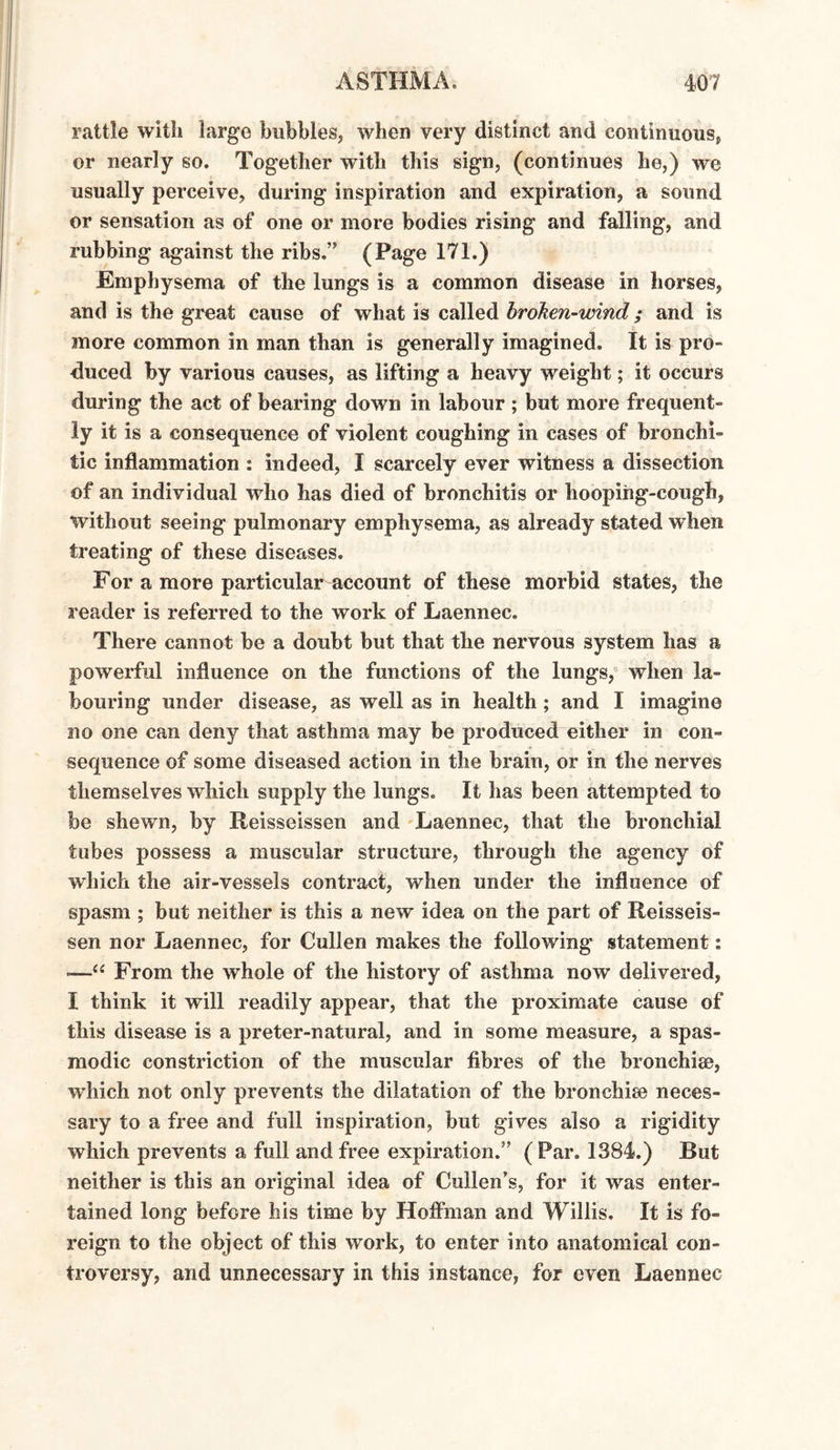 rattle with large bubbles, when very distinct and continuous, or nearly so. Together with this sign, (continues he,) we usually perceive, during inspiration and expiration, a sound or sensation as of one or more bodies rising and falling, and rubbing against the ribs.” (Page 171.) Emphysema of the lungs is a common disease in horses, and is the great cause of what is called broken-wind; and is more common in man than is generally imagined. It is pro¬ duced by various causes, as lifting a heavy weight; it occurs during the act of bearing down in labour ; but more frequent¬ ly it is a consequence of violent coughing in cases of bronchi¬ tic inflammation : indeed, I scarcely ever witness a dissection of an individual who has died of bronchitis or hooping-cough, without seeing pulmonary emphysema, as already stated when treating of these diseases. For a more particular account of these morbid states, the reader is referred to the work of Laennec. There cannot be a doubt but that the nervous system has a powerful influence on the functions of the lungs, when la¬ bouring under disease, as well as in health; and I imagine no one can deny that asthma may be produced either in con¬ sequence of some diseased action in the brain, or in the nerves themselves which supply the lungs. It has been attempted to be shewn, by Reisseissen and Laennec, that the bronchial tubes possess a muscular structure, through the agency of which the air-vessels contract, when under the influence of spasm ; but neither is this a new idea on the part of Reisseis¬ sen nor Laennec, for Cullen makes the following statement: —From the whole of the history of asthma now delivered, I think it will readily appear, that the proximate cause of this disease is a preter-natural, and in some measure, a spas¬ modic constriction of the muscular fibres of the bronchiae, which not only prevents the dilatation of the bronchise neces¬ sary to a free and full inspiration, but gives also a rigidity which prevents a full and free expiration.” (Par. 1384.) But neither is this an original idea of Cullen’s, for it was enter¬ tained long before his time by Hoifman and Willis. It is fo¬ reign to the object of this work, to enter into anatomical con¬ troversy, and unnecessary in this instance, for even Laennec