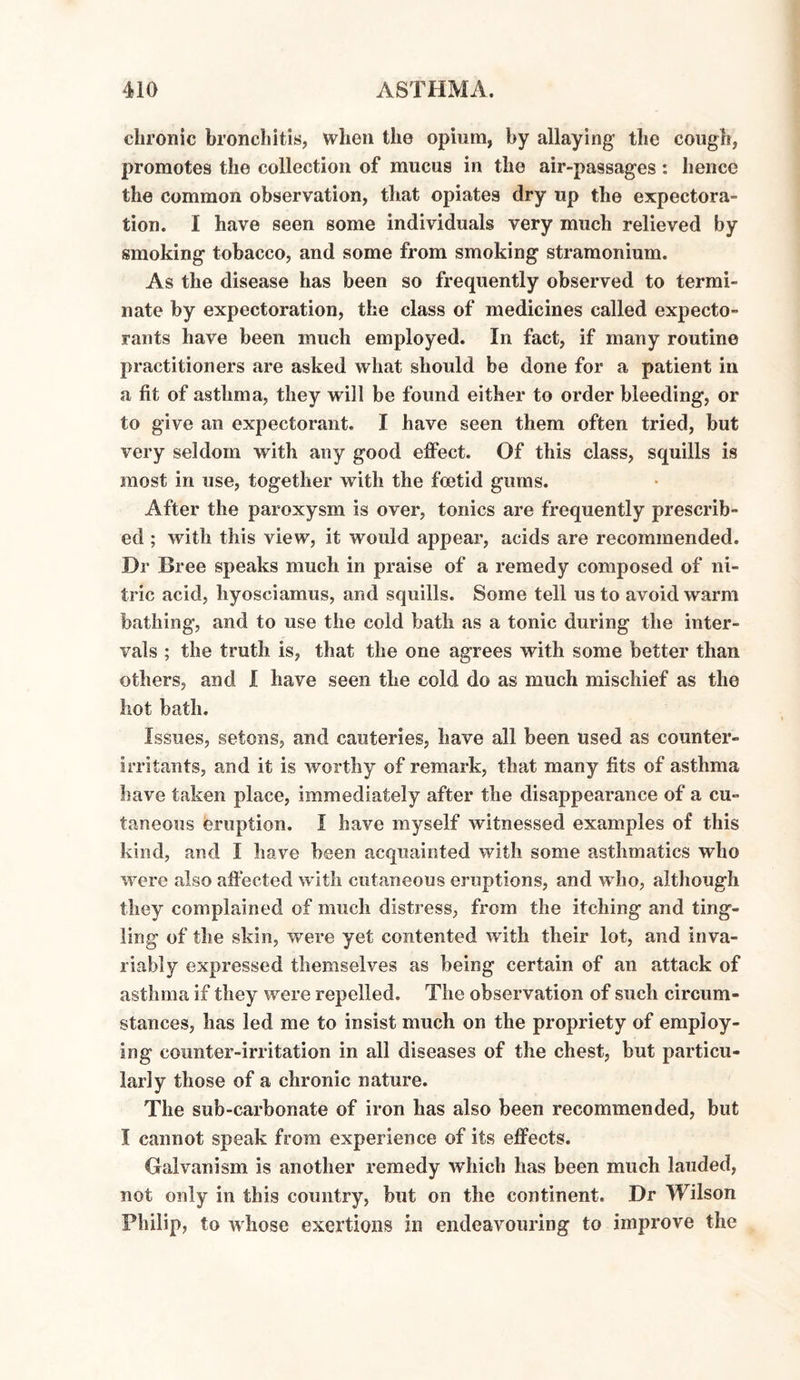 chronic bronchitis, when the opium, by allaying the cough, promotes the collection of mucus in the air-passages: hence the common observation, that opiates dry up the expectora¬ tion. I have seen some individuals very much relieved by smoking tobacco, and some from smoking stramonium. As the disease has been so frequently observed to termi¬ nate by expectoration, the class of medicines called expecto¬ rants have been much employed. In fact, if many routine practitioners are asked what should be done for a patient in a fit of asthma, they will be found either to order bleeding, or to give an expectorant. I have seen them often tried, but very seldom with any good effect. Of this class, squills is most in use, together with the foetid gums. After the paroxysm is over, tonics are frequently prescrib¬ ed ; with this view, it would appear, acids are recommended. Dr Bree speaks much in praise of a remedy composed of ni¬ tric acid, hyoseiamus, and squills. Some tell us to avoid warm bathing, and to use the cold bath as a tonic during the inter¬ vals ; the truth is, that the one agrees with some better than others, and I have seen the cold do as much mischief as the hot bath. Issues, setons, and cauteries, have all been used as counter- irritants, and it is worthy of remark, that many fits of asthma have taken place, immediately after the disappearance of a cu¬ taneous eruption. I have myself witnessed examples of this kind, and I have been acquainted with some asthmatics who were also affected with cutaneous eruptions, and who, although they complained of much distress, from the itching and ting¬ ling of the skin, were yet contented with their lot, and inva¬ riably expressed themselves as being certain of an attack of asthma if they were repelled. The observation of such circum¬ stances, has led me to insist much on the propriety of employ¬ ing counter-irritation in all diseases of the chest, but particu¬ larly those of a chronic nature. The sub-carbonate of iron has also been recommended, but I cannot speak from experience of its effects. Galvanism is another remedy which has been much lauded, not only in this country, but on the continent. Dr Wilson Philip, to whose exertions in endeavouring to improve the