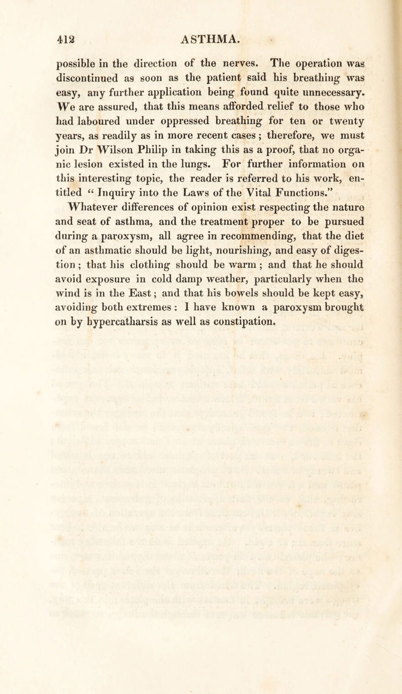 possible in tlie direction of the nerves. The operation was discontinued as soon as the patient said his breathing1 was easy, any further application being found quite unnecessary. We are assured, that this means afforded relief to those who had laboured under oppressed breathing for ten or twenty years, as readily as in more recent cases ; therefore, we must join Dr Wilson Philip in taking this as a proof, that no orga¬ nic lesion existed in the lungs. For further information on this interesting topic, the reader is referred to his work, en¬ titled “ Inquiry into the Laws of the Vital Functions.” Whatever differences of opinion exist respecting the nature and seat of asthma, and the treatment proper to be pursued during a paroxysm, all agree in recommending, that the diet of an asthmatic should be light, nourishing, and easy of diges¬ tion ; that his clothing should be warm; and that he should avoid exposure in cold damp weather, particularly when the wind is in the East; and that his bowels should be kept easy, avoiding both extremes : I have known a paroxysm brought on by hypercatharsis as well as constipation.