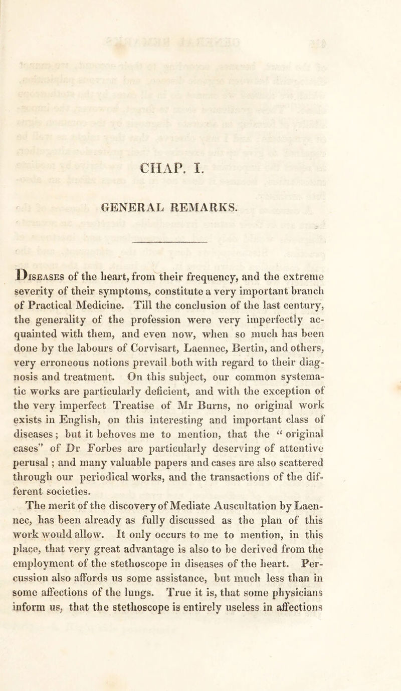 CHAP. I. GENERAL REMARKS. Diseases of the heart, from their frequency, and the extreme severity of their symptoms, constitute a very important branch of Practical Medicine. Till the conclusion of the last century, the generality of the profession were very imperfectly ac¬ quainted with them, and even now, when so much has been done by the labours of Corvisart, Laemiec, Bertin, and others, very erroneous notions prevail both with regard to their diag¬ nosis and treatment. On this subject, our common systema¬ tic works are particularly deficient, and with the exception of the very imperfect Treatise of Mr Burns, no original work exists in English, on this interesting and important class of diseases; but it behoves me to mention, that the “ original cases” of Or Forbes are particularly deserving of attentive perusal ; and many valuable papers and cases are also scattered through our periodical works, and the transactions of the dif¬ ferent societies. The merit of the discovery of Mediate Auscultation by Laen- nec, has been already as fully discussed as the plan of this work would allow. It only occurs to me to mention, in this place, that very great advantage is also to be derived from the employment of the stethoscope in diseases of the heart. Per¬ cussion also affords us some assistance, but much less than in some affections of the lungs. True it is, that some physicians inform us, that the stethoscope is entirely useless in affections