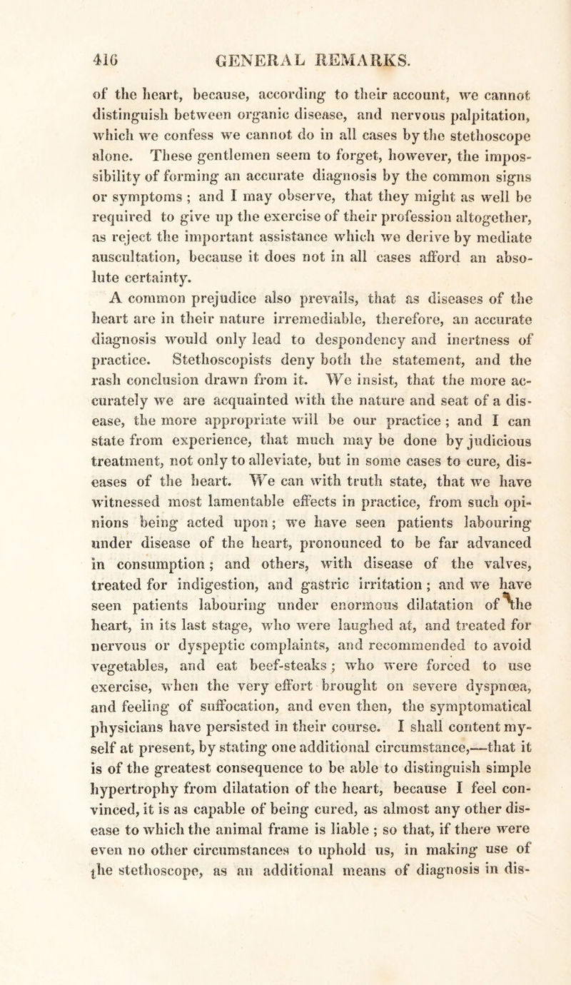 of the heart, because, according* to their account, we cannot distinguish between organic disease, and nervous palpitation, which we confess we cannot do in all cases by the stethoscope alone. These gentlemen seem to forget, however, the impos¬ sibility of forming an accurate diagnosis by the common signs or symptoms ; and I may observe, that they might as well be required to give up the exercise of their profession altogether, as reject the important assistance which we derive by mediate auscultation, because it does not in all cases afford an abso¬ lute certainty. A common prejudice also prevails, that as diseases of the heart are in their nature irremediable, therefore, an accurate diagnosis would only lead to despondency and inertness of practice. Stethoscopists deny both the statement, and the rash conclusion drawn from it. We insist, that the more ac¬ curately we are acquainted with the nature and seat of a dis¬ ease, the more appropriate will be our practice ; and I can state from experience, that much maybe done by judicious treatment, not only to alleviate, but in some cases to cure, dis¬ eases of the heart. We can with truth state, that we have witnessed most lamentable effects in practice, from such opi¬ nions being acted upon; we have seen patients labouring under disease of the heart, pronounced to be far advanced in consumption; and others, with disease of the valves, treated for indigestion, and gastric irritation ; and we have seen patients labouring under enormous dilatation of xhe heart, in its last stage, who were laughed at, and treated for nervous or dyspeptic complaints, and recommended to avoid vegetables, and eat beef-steaks ; who were forced to use exercise, when the very effort brought on severe dyspnoea, and feeling of suffocation, and even then, the symptomatical physicians have persisted in their course. I shall content my¬ self at present, by stating one additional circumstance,---that it is of the greatest consequence to be able to distinguish simple hypertrophy from dilatation of the heart, because I feel con¬ vinced, it is as capable of being cured, as almost any other dis¬ ease to which the animal frame is liable ; so that, if there were even no other circumstances to uphold us, in making use of ihe stethoscope, as an additional means of diagnosis in dig-