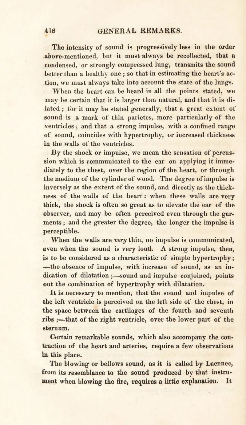 The intensity of sound is progressively less in the order above-mentioned, but it must always be recollected, that a condensed, or strongly compressed lung, transmits the sound better than a healthy one ; so that in estimating the heart’s ac¬ tion, we must always take into account the state of the lungs. When the heart can be heard in all the points stated, we may be certain that it is larger than natural, and that it is di¬ lated ; for it may be stated generally, that a great extent of sound is a mark of thin parietes, more particularly of the ventricles ; and that a strong impulse, with a confined range of sound, coincides with hypertrophy, or increased thickness in the walls of the ventricles. By the shock or impulse, we mean the sensation of percus¬ sion which is communicated to the ear on applying it imme¬ diately to the chest, over the region of the heart, or through the medium of the cylinder of wood. The degree of impulse is inversely as the extent of the sound, and directly as the thick¬ ness of the walls of the heart: when these walls are very thick, the shock is often so great as to elevate the ear of the observer, and may be often perceived even through the gar¬ ments ; and the greater the degree, the longer the impulse is perceptible. When the walls are very thin, no impulse is communicated, even when the sound is very loud. A strong impulse, then, is to be considered as a characteristic of simple hypertrophy; —the absence of impulse, with increase of sound, as an in¬ dication of dilatation ;—sound and impulse conjoined, points out the combination of hypertrophy with dilatation. It is necessary to mention, that the sound and impulse of the left ventricle is perceived on the left side of the chest, in the space between the cartilages of the fourth and seventh ribs ;—that of the right ventricle, over the lower part of the sternum. Certain remarkable sounds, which also accompany the con¬ traction of the heart and arteries, require a few observations in this place. The blowing or bellows sound, as it is called by Laennec, from its resemblance to the sound produced by that instru¬ ment when blowing the fire, requires a little explanation. It