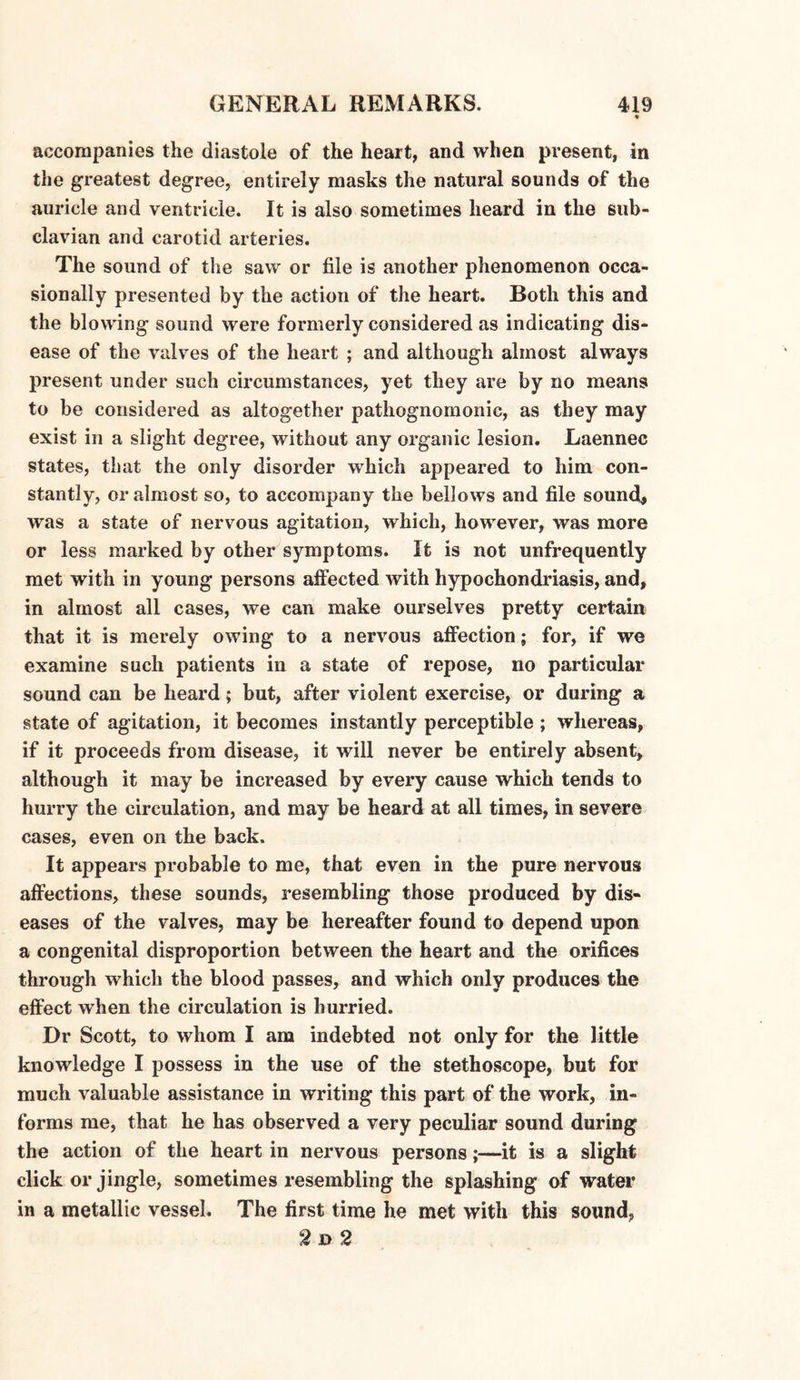 accompanies the diastole of the heart, and when present, in the greatest degree, entirely masks the natural sounds of the auricle and ventricle. It is also sometimes heard in the sub¬ clavian and carotid arteries. The sound of the saw or file is another phenomenon occa¬ sionally presented by the action of the heart. Both this and the blowing sound were formerly considered as indicating dis¬ ease of the valves of the heart ; and although almost always present under such circumstances, yet they are by no means to be considered as altogether pathognomonic, as they may exist in a slight degree, without any organic lesion. Laennec states, that the only disorder which appeared to him con¬ stantly, or almost so, to accompany the bellows and file sound, was a state of nervous agitation, which, however, was more or less marked by other symptoms. It is not unfrequently met with in young persons affected with hypochondriasis, and, in almost all cases, we can make ourselves pretty certain that it is merely owing to a nervous affection; for, if we examine such patients in a state of repose, no particular sound can be heard; but, after violent exercise, or during a state of agitation, it becomes instantly perceptible ; whereas, if it proceeds from disease, it will never be entirely absent, although it may be increased by every cause which tends to hurry the circulation, and may be heard at all times, in severe cases, even on the back. It appears probable to me, that even in the pure nervous affections, these sounds, resembling those produced by dis¬ eases of the valves, may be hereafter found to depend upon a congenital disproportion between the heart and the orifices through which the blood passes, and which only produces the effect when the circulation is hurried. Dr Scott, to whom I am indebted not only for the little knowledge I possess in the use of the stethoscope, but for much valuable assistance in writing this part of the work, in¬ forms me, that he has observed a very peculiar sound during the action of the heart in nervous persons;—it is a slight click or jingle, sometimes resembling the splashing of water in a metallic vessel. The first time he met with this sound, 2d 2