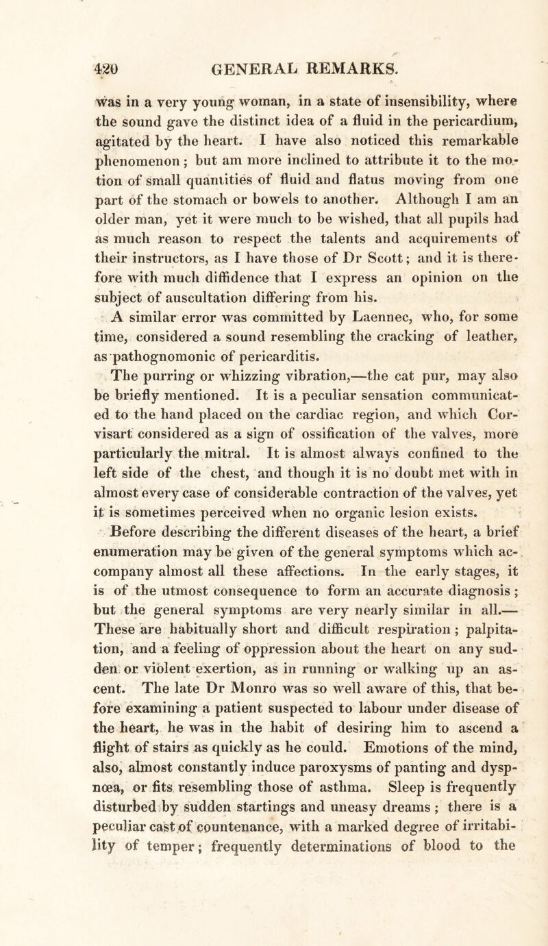 * was in a very young woman, in a state of insensibility, where the sound gave the distinct idea of a fluid in the pericardium, agitated by the heart. I have also noticed this remarkable phenomenon; but am more inclined to attribute it to the mo¬ tion of small quantities of fluid and flatus moving from one part of the stomach or bowels to another. Although I am an older man, yet it were much to be wished, that all pupils had as much reason to respect the talents and acquirements of their instructors, as I have those of Dr Scott; and it is there¬ fore with much diffidence that I express an opinion on the subject of auscultation differing from his. A similar error was committed by Laennec, who, for some time, considered a sound resembling the cracking of leather, as pathognomonic of pericarditis. The purring or whizzing vibration,—the cat pur, may also be briefly mentioned. It is a peculiar sensation communicat¬ ed to the hand placed on the cardiac region, and which Cor- visart considered as a sign of ossification of the valves, more particularly the mitral. It is almost always confined to the left side of the chest, and though it is no doubt met with in almost every case of considerable contraction of the valves, yet it is sometimes perceived when no organic lesion exists. Before describing the different diseases of the heart, a brief enumeration may be given of the general symptoms which ac-. company almost all these affections. In the early stages, it is of the utmost consequence to form an accurate diagnosis; but the general symptoms are very nearly similar in all.— These are habitually short and difficult respiration ; palpita¬ tion, and a feeling of oppression about the heart on any sud¬ den or violent exertion, as in running or walking up an as¬ cent. The late Dr Monro was so well aware of this, that be¬ fore examining a patient suspected to labour under disease of the heart, he was in the habit of desiring him to ascend a flight of stairs as quickly as he could. Emotions of the mind, also, almost constantly induce paroxysms of panting and dysp¬ noea, or fits resembling those of asthma. Sleep is frequently disturbed by sudden startings and uneasy dreams ; there is a peculiar cast of countenance, with a marked degree of irritabi¬ lity of temper; frequently determinations of blood to the