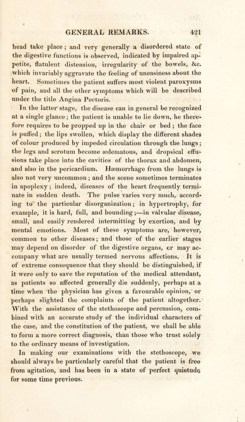 head take place ; and very generally a disordered state of the digestive functions is observed, indicated by impaired ap¬ petite, flatulent distension, irregularity of the bowels, &c. which invariably aggravate the feeling of uneasiness about the heart. Sometimes the patient suffers most violent paroxysms of pain, and all the other symptoms which will be described under the title Angina Pectoris. In the latter' stage, the disease can in general be recognized at a single glance; the patient is unable to lie down, he there¬ fore requires to be propped up in the chair or bed ; the face is puffed; the lips swollen, which display the different shades of colour produced by impeded circulation through the lungs; the legs and scrotum become sedematous, and dropsical effu¬ sions take place into the cavities of the thorax and abdomen, and also in the pericardium. Haemorrhage from the lungs is also not very uncommon; and the scene sometimes terminates in apoplexy ; indeed, diseases of the heart frequently termi¬ nate in sudden death. The pulse varies very much, accord* ing to the particular disorganization; in hypertrophy, for example, it is hard, full, and bounding;—in valvular disease, small, and easily rendered intermitting by exertion, and by mental emotions. Most of these symptoms are, however, common to other diseases; and those of the earlier stages may depend on disorder of the digestive organs, or may ac¬ company what are usually termed nervous affections. It is of extreme consequence that they should be distinguished, if it were only to save the reputation of the medical attendant, as patients so affected generally die suddenly, perhaps at a time when the physician has given a favourable opinion, or perhaps slighted the complaints of the patient altogether. With the assistance of the stethoscope and percussion, com¬ bined with an accurate study of the individual characters of the case, and the constitution of the patient, we shall be able to form a more correct diagnosis, than those who trust solely to the ordinary means of investigation. In making our examinations with the stethoscope, we should always be particularly careful that the patient is free from agitation, and has been in a state of perfect quietude for some time previous.