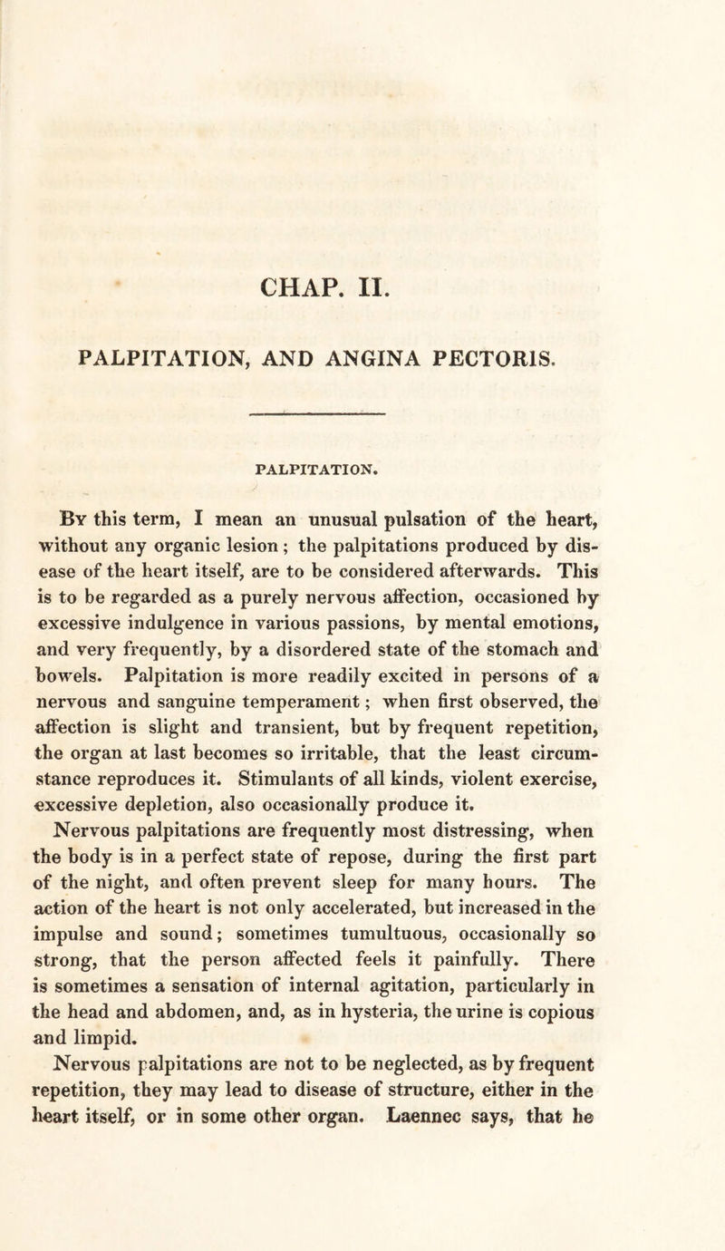 CHAR II. PALPITATION, AND ANGINA PECTORIS. PALPITATION. By this term, I mean an unusual pulsation of the heart, without any organic lesion; the palpitations produced by dis¬ ease of the heart itself, are to be considered afterwards. This is to be regarded as a purely nervous affection, occasioned by excessive indulgence in various passions, by mental emotions, and very frequently, by a disordered state of the stomach and bowels. Palpitation is more readily excited in persons of a nervous and sanguine temperament; when first observed, the affection is slight and transient, but by frequent repetition, the organ at last becomes so irritable, that the least circum¬ stance reproduces it. Stimulants of all kinds, violent exercise, excessive depletion, also occasionally produce it. Nervous palpitations are frequently most distressing, when the body is in a perfect state of repose, during the first part of the night, and often prevent sleep for many hours. The action of the heart is not only accelerated, but increased in the impulse and sound; sometimes tumultuous, occasionally so strong, that the person affected feels it painfully. There is sometimes a sensation of internal agitation, particularly in the head and abdomen, and, as in hysteria, the urine is copious and limpid. Nervous palpitations are not to be neglected, as by frequent repetition, they may lead to disease of structure, either in the heart itself, or in some other organ. Laennec says, that he