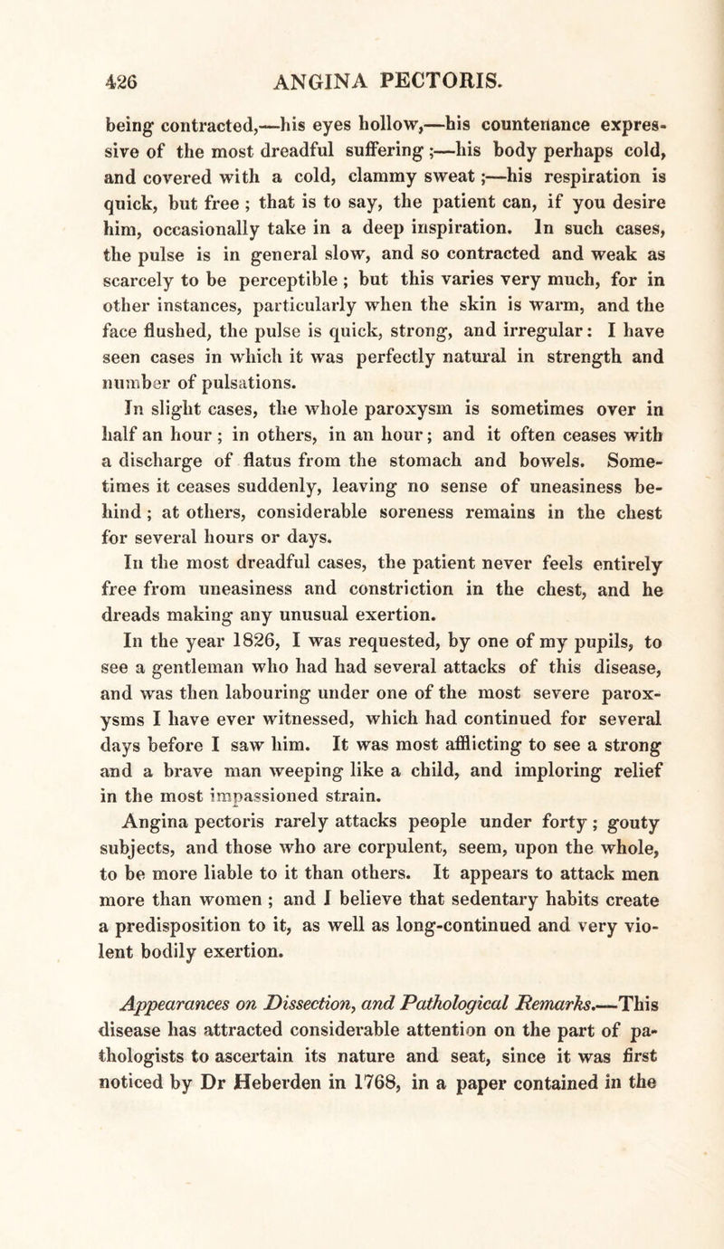 being contracted,—-his eyes hollow,—his countenance expres¬ sive of the most dreadful suffering;—his body perhaps cold, and covered with a cold, clammy sweat;—his respiration is quick, but free ; that is to say, the patient can, if you desire him, occasionally take in a deep inspiration. In such cases, the pulse is in general slow, and so contracted and weak as scarcely to be perceptible ; but this varies very much, for in other instances, particularly when the skin is warm, and the face flushed, the pulse is quick, strong, and irregular: I have seen cases in which it was perfectly natural in strength and number of pulsations. In slight cases, the whole paroxysm is sometimes over in half an hour; in others, in an hour; and it often ceases with a discharge of flatus from the stomach and bowels. Some¬ times it ceases suddenly, leaving no sense of uneasiness be¬ hind ; at others, considerable soreness remains in the chest for several hours or days. In the most dreadful cases, the patient never feels entirely free from uneasiness and constriction in the chest, and he dreads making any unusual exertion. In the year 1826, I was requested, by one of my pupils, to see a gentleman who had had several attacks of this disease, and was then labouring under one of the most severe parox¬ ysms I have ever witnessed, which had continued for several days before I saw him. It was most afflicting to see a strong and a brave man weeping like a child, and imploring relief in the most impassioned strain. Angina pectoris rarely attacks people under forty; gouty subjects, and those who are corpulent, seem, upon the whole, to be more liable to it than others. It appears to attack men more than women ; and I believe that sedentary habits create a predisposition to it, as well as long-continued and very vio¬ lent bodily exertion. Appearances on Dissection, and Pathological Remarks.—This disease has attracted considerable attention on the part of pa¬ thologists to ascertain its nature and seat, since it was first noticed by Dr Heberden in 1768, in a paper contained in the
