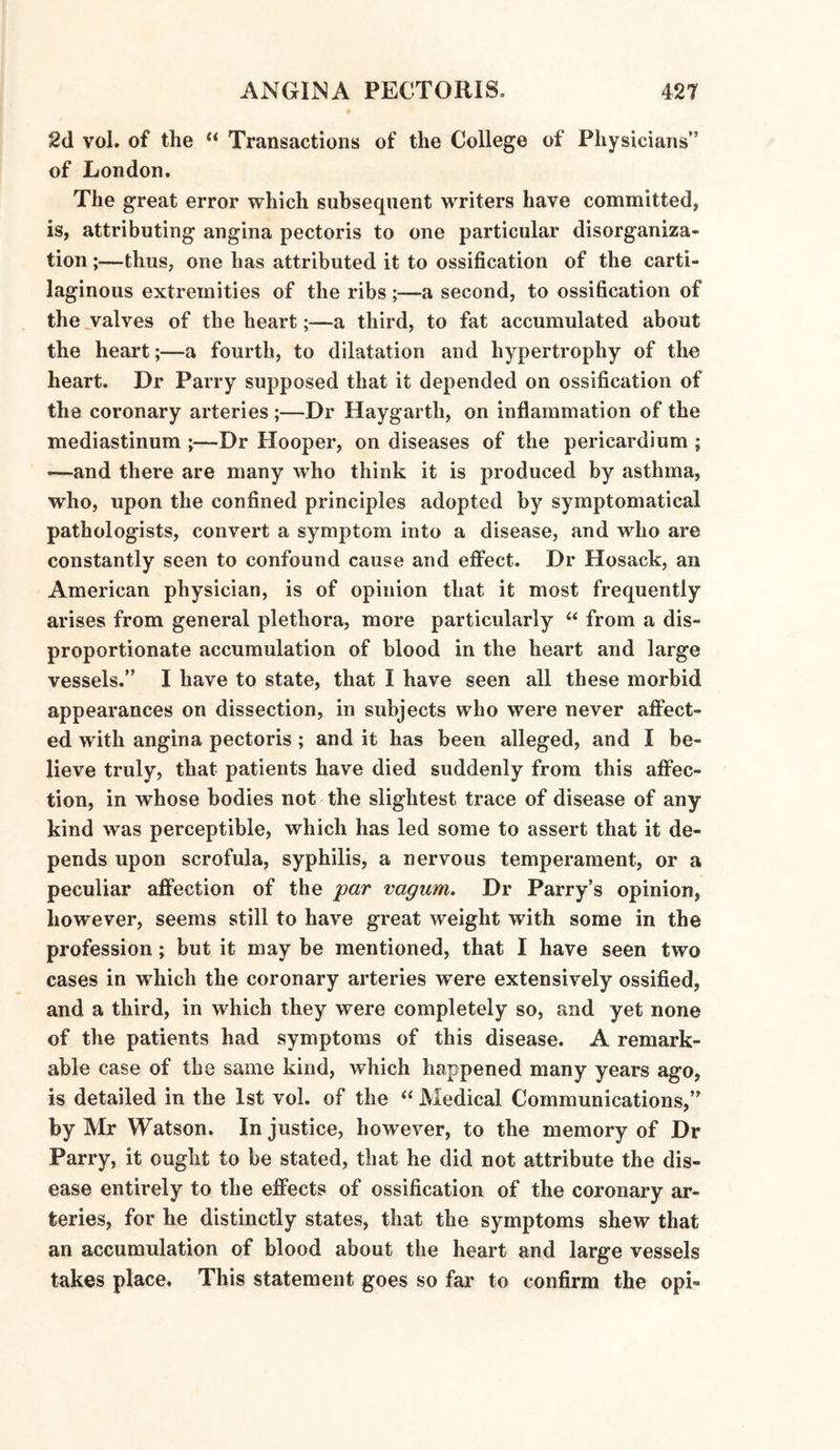 2d vol. of the “ Transactions of the College of Physicians” of London. The great error which subsequent writers have committed, is, attributing angina pectoris to one particular disorganiza¬ tion ;—thus, one has attributed it to ossification of the carti¬ laginous extremities of the ribs ;—a second, to ossification of the valves of the hearta third, to fat accumulated about the heart;—a fourth, to dilatation and hypertrophy of the heart. Dr Parry supposed that it depended on ossification of the coronary arteries ;—Dr Haygarth, on inflammation of the mediastinum ;—Dr Hooper, on diseases of the pericardium ; —and there are many who think it is produced by asthma, who, upon the confined principles adopted by symptomatical pathologists, convert a symptom into a disease, and who are constantly seen to confound cause and effect. Dr Hosack, an American physician, is of opinion that it most frequently arises from general plethora, more particularly “ from a dis¬ proportionate accumulation of blood in the heart and large vessels.” I have to state, that I have seen all these morbid appearances on dissection, in subjects who were never affect¬ ed with angina pectoris ; and it has been alleged, and I be¬ lieve truly, that patients have died suddenly from this affec¬ tion, in whose bodies not the slightest trace of disease of any kind was perceptible, which has led some to assert that it de¬ pends upon scrofula, syphilis, a nervous temperament, or a peculiar affection of the par vagum. Dr Parry’s opinion, however, seems still to have great weight with some in the profession; but it may be mentioned, that I have seen two cases in which the coronary arteries w’ere extensively ossified, and a third, in which they were completely so, and yet none of the patients had symptoms of this disease. A remark¬ able case of the same kind, which happened many years ago, is detailed in the 1st vol. of the “ Medical Communications,” by Mr Watson. In justice, however, to the memory of Dr Parry, it ought to be stated, that he did not attribute the dis¬ ease entirely to the effects of ossification of the coronary ar¬ teries, for he distinctly states, that the symptoms shew that an accumulation of blood about the heart and large vessels takes place. This statement goes so far to confirm the opi-