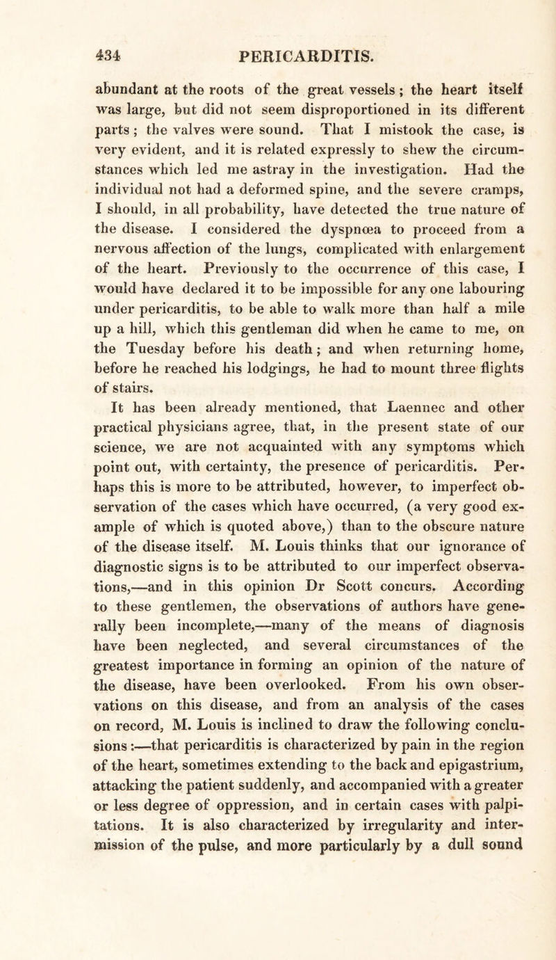 abundant at the roots of the great vessels ; the heart itself was large, but did not seem disproportioned in its different parts ; the valves were sound. That I mistook the case, is very evident, and it is related expressly to shew the circum¬ stances which led me astray in the investigation. Had the individual not had a deformed spine, and the severe cramps, I should, in all probability, have detected the true nature of the disease. I considered the dyspnoea to proceed from a nervous affection of the lungs, complicated with enlargement of the heart. Previously to the occurrence of this case, I would have declared it to be impossible for any one labouring under pericarditis, to be able to walk more than half a mile up a hill, which this gentleman did when he came to me, on the Tuesday before his death; and when returning home, before he reached his lodgings, he had to mount three flights of stairs. It has been already mentioned, that Laennec and other practical physicians agree, that, in the present state of our science, we are not acquainted with any symptoms which point out, with certainty, the presence of pericarditis. Per¬ haps this is more to be attributed, however, to imperfect ob¬ servation of the cases which have occurred, (a very good ex¬ ample of which is quoted above,) than to the obscure nature of the disease itself. M. Louis thinks that our ignorance of diagnostic signs is to be attributed to our imperfect observa¬ tions,—and in this opinion Dr Scott concurs. According to these gentlemen, the observations of authors have gene¬ rally been incomplete,—many of the means of diagnosis have been neglected, and several circumstances of the greatest importance in forming an opinion of the nature of the disease, have been overlooked. From his own obser¬ vations on this disease, and from an analysis of the cases on record, M. Louis is inclined to draw the following conclu¬ sions :—that pericarditis is characterized by pain in the region of the heart, sometimes extending to the back and epigastrium, attacking the patient suddenly, and accompanied with a greater or less degree of oppression, and in certain cases with palpi¬ tations. It is also characterized by irregularity and inter¬ mission of the pulse, and more particularly by a dull sound