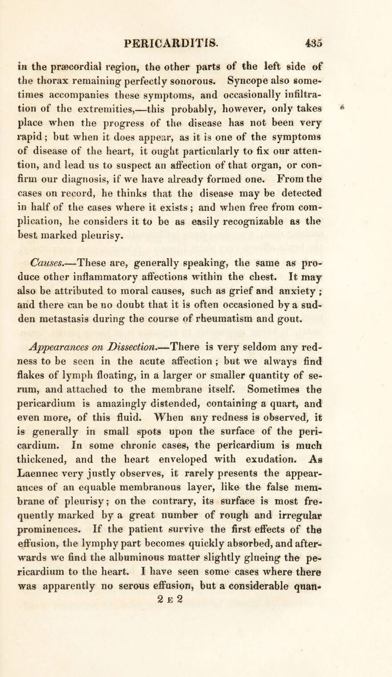 in the praecordial region, the other parts of the left side of the thorax remaining perfectly sonorous. Syncope also some¬ times accompanies these symptoms, and occasionally infiltra¬ tion of the extremities,—this probably, however, only takes place when the progress of the disease has not been very rapid; but when it does appear, as it is one of the symptoms of disease of the heart, it ought particularly to fix our atten¬ tion, and lead us to suspect an affection of that organ, or con¬ firm our diagnosis, if we have already formed one. From the cases on record, he thinks that the disease may be detected in half of the cases where it exists; and when free from com¬ plication, he considers it to be as easily recognizable as the best marked pleurisy. Causes_These are, generally speaking, the same as pro¬ duce other inflammatory affections ivithin the chest. It may also be attributed to moral causes, such as grief and anxiety ; and there can be no doubt that it is often occasioned by a sud¬ den metastasis during the course of rheumatism and gout. Appearances on Dissection.—There is very seldom any red¬ ness to be seen in the acute affection; but we always find flakes of lymph floating, in a larger or smaller quantity of se¬ rum, and attached to the membrane itself. Sometimes the pericardium is amazingly distended, containing a quart, and even more, of this fluid. When any redness is observed, it is generally in small spots upon the surface of the peri¬ cardium. In some chronic caseg, the pericardium is much thickened, and the heart enveloped with exudation. As I^aennec very justly observes, it rarely presents the appear¬ ances of an equable membranous layer, like the false mem¬ brane of pleurisy; on the contrary, its surface is most fre¬ quently marked by a great number of rough and irregular prominences. If the patient survive the first effects of the effusion, the lymphypart becomes quickly absorbed, and after¬ wards we find the albuminous matter slightly glueing the pe¬ ricardium to the heart. I have seen some cases where there was apparently no serous effusion, but a considerable quaw* 2 e 2