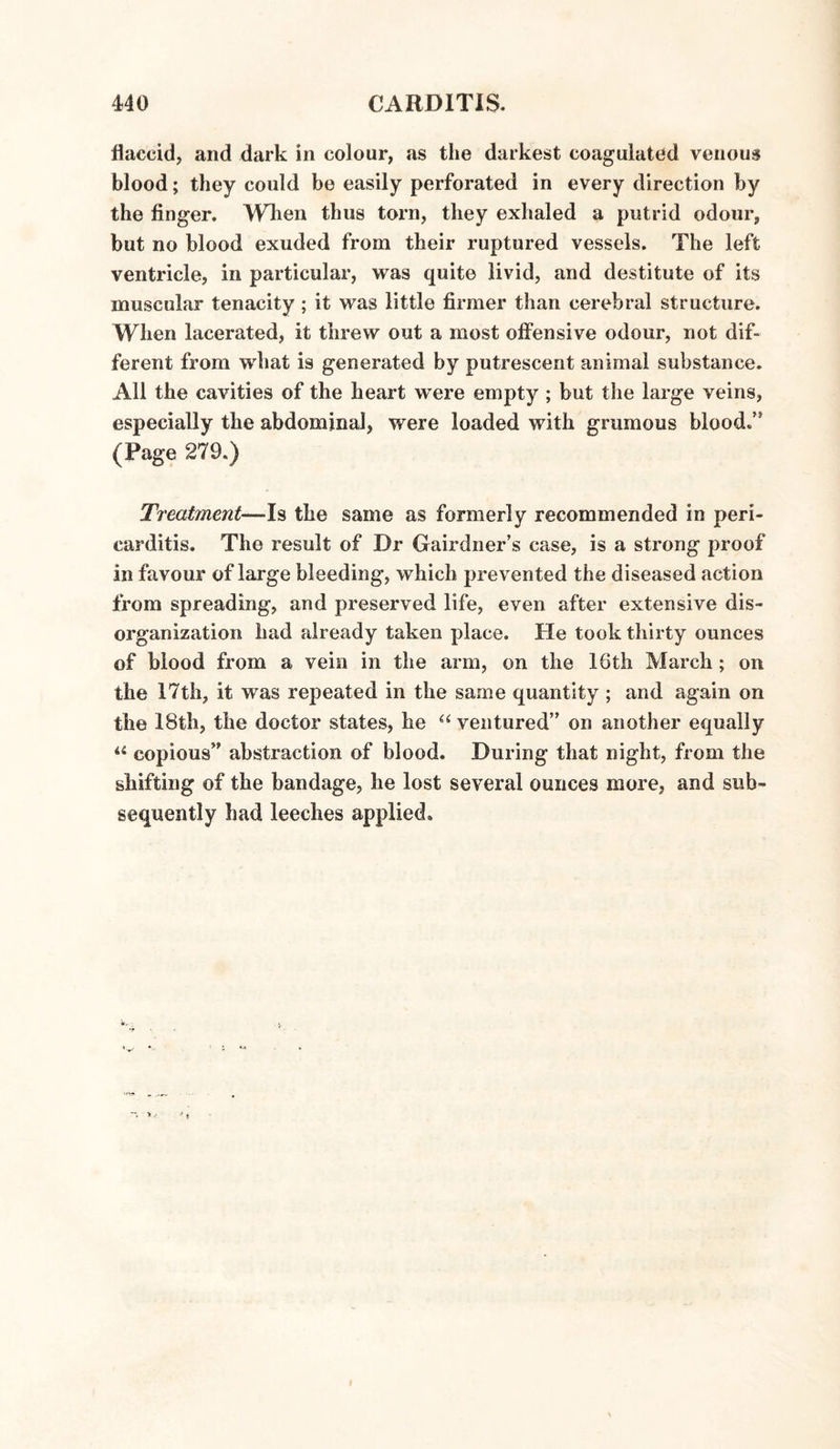 flaccid, and dark in colour, as the darkest coagulated venous blood; they could be easily perforated in every direction by the finger. When thus torn, they exhaled a putrid odour, but no blood exuded from their ruptured vessels. The left ventricle, in particular, was quite livid, and destitute of its muscular tenacity; it was little firmer than cerebral structure. When lacerated, it threw out a most offensive odour, not dif¬ ferent from what is generated by putrescent animal substance. All the cavities of the heart were empty ; but the large veins, especially the abdominal, were loaded with grumous blood/5 (Page 279.) Treatment—Is the same as formerly recommended in peri¬ carditis. The result of Dr Gairdner’s case, is a strong proof in favour of large bleeding, which prevented the diseased action from spreading, and preserved life, even after extensive dis¬ organization had already taken place. He took thirty ounces of blood from a vein in the arm, on the 16th March ; on the 17th, it was repeated in the same quantity ; and again on the 18th, the doctor states, he “ ventured” on another equally 44 copious” abstraction of blood. During that night, from the shifting of the bandage, he lost several ounces more, and sub¬ sequently had leeches applied.