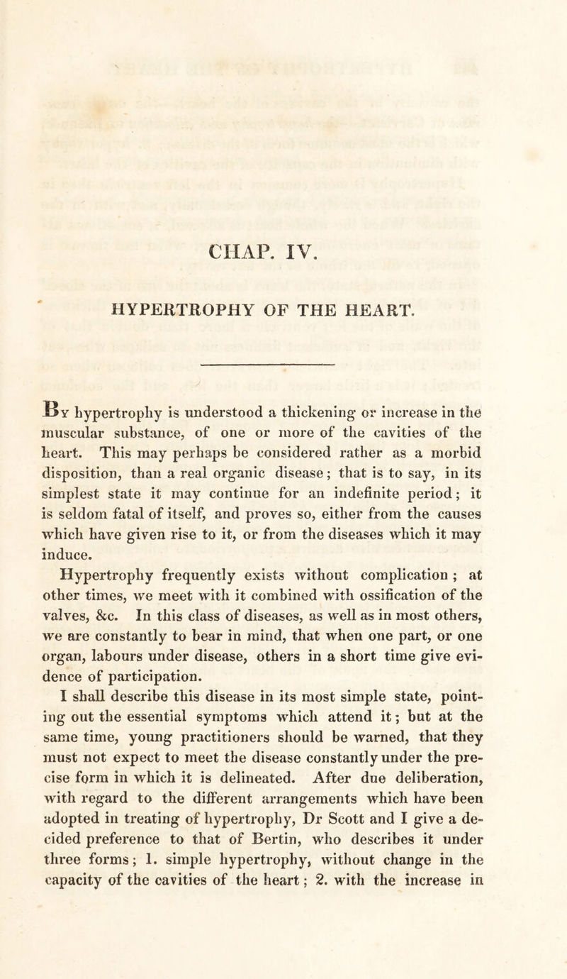 CHAP. IV. HYPERTROPHY OF THE HEART, J By hypertrophy is understood a thickening or increase in the muscular substance, of one or more of the cavities of the heart. This may perhaps be considered rather as a morbid disposition, than a real organic disease; that is to say, in its simplest state it may continue for an indefinite period; it is seldom fatal of itself, and proves so, either from the causes which have given rise to it, or from the diseases which it may induce. Hypertrophy frequently exists without complication ; at other times, we meet with it combined with ossification of the valves, &c. In this class of diseases, as well as in most others, we are constantly to bear in mind, that when one part, or one organ, labours under disease, others in a short time give evi¬ dence of participation. I shall describe this disease in its most simple state, point¬ ing out the essential symptoms which attend it; but at the same time, young practitioners should be warned, that they must not expect to meet the disease constantly under the pre¬ cise form in which it is delineated. After due deliberation, with regard to the different arrangements which have been adopted in treating of hypertrophy, Dr Scott and I give a de¬ cided preference to that of Bertin, who describes it under three forms; 1. simple hypertrophy, without change in the capacity of the cavities of the heart; 2. with the increase in