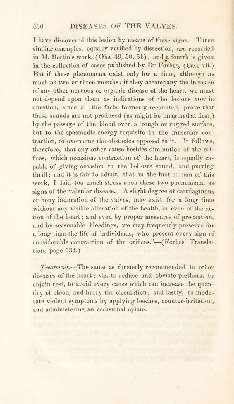 I have discovered this lesion by means of these signs. Three similar examples, equally verified by dissection, are recorded in M. Berlin's work, (Obs. 49, 50, 51) ; and^a fourth is given in the collection of cases published by Dr Forbes, (Case vii.) But if these phenomena exist only for a time, although as much as two or three months; if they accompany the increase of any other nervous or organic disease of the heart, we must not depend upon them as indications of the lesions now in question, since all the facts formerly recounted, prove that these sounds are not produced (as might be imagined at first,) by the passage of the blood over a rough or rugged surface, but to the spasmodic energy requisite in the muscular con¬ traction, to overcome the obstacles opposed to it. It follows, therefore, that any other cause besides diminution of the ori¬ fices, which occasions contraction of the heart, is equally ca¬ pable of giving occasion to the bellows sound, and purring thrill; and it Is fair to admit, that in the first edition of this work, I laid too much stress upon these two phenomena, as signs of the valvular disease. A slight degree of cartilaginous or bony induration of the valves, may exist for a long time without any visible alteration of the health, or even of the ac¬ tion of the heart; and even by proper measures of precaution, and by seasonable bleedings, we may frequently preserve for a long time the life of individuals, who present every sign of considerable contraction of the orifices.”—(Forbes’ Transla¬ tion, page 634.) Treatment.—The same as formerly recommended in other diseases of the heart; viz. to reduce and obviate plethora, to enjoin rest, to avoid every cause which can increase the quan¬ tity of blood, and hurry the circulation ; and lastly, to mode¬ rate violent symptoms by applying leeches, counter-irritation, and administering an occasional opiate.