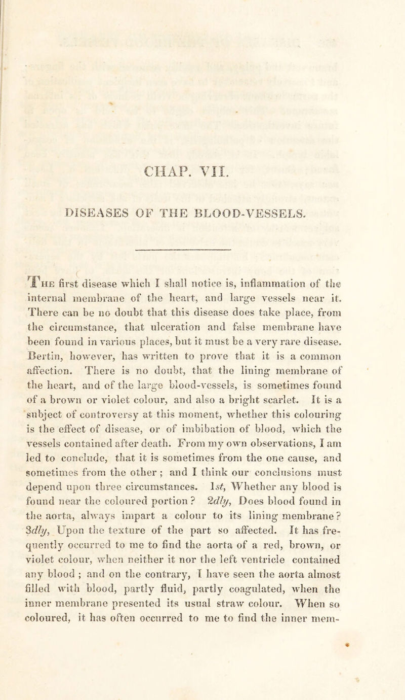 CHAP. VII. DISEASES OF THE BLOOD-VESSELS. The first disease which I shall notice is, inflammation of the internal membrane of the heart, and large vessels near it. There can be no doubt that this disease does take place, from the circumstance, that ulceration and false membrane have been found in various places, but it must be a very rare disease, JBertin, however, has written to prove that it is a common affection. There is no doubt, that the lining membrane of the heart, and of the large blood-vessels, is sometimes found of a brown or violet colour, and also a bright scarlet. It is a subject of controversy at this moment, whether this colouring is the effect of disease, or of imbibation of blood, which the vessels contained after death. From my own observations, I am led to conclude, that it is sometimes from the one cause, and sometimes from the other ; and I think our conclusions must depend upon three circumstances. ls£, Whether any blood is found near the coloured portion ? 2dly, Does blood found in the aorta, always impart a colour to its lining’membrane ? Sdly, Upon the texture of the part so affected. It has fre¬ quently occurred to me to find the aorta of a red, brown, or violet colour, when neither it nor the left ventricle contained any blood ; and on the contrary, I have seen the aorta almost filled with blood, partly fluid, partly coagulated, when the inner membrane presented its usual straw colour. When so coloured, it has often occurred to me to find the inner mem-