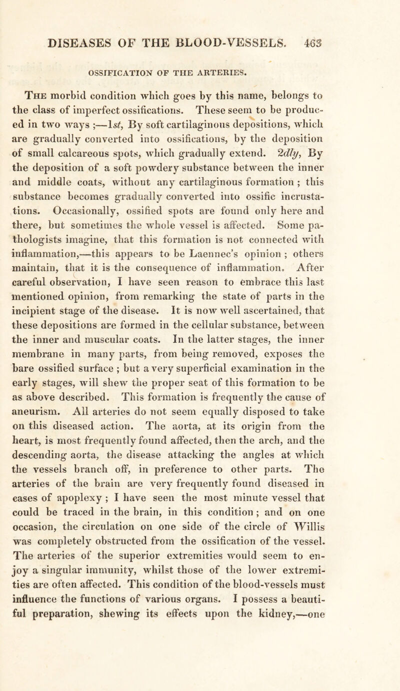 OSSIFICATION OF THE ARTERIES. The morbid condition which goes by this name, belongs to the class of imperfect ossifications. These seem to be produc¬ ed in two ways ;—ls£, By soft cartilaginous depositions, which are gradually converted into ossifications, by the deposition of small calcareous spots, which gradually extend. 2dly, By the deposition of a soft powdery substance between the inner and middle coats, without any cartilaginous formation ; this substance becomes gradually converted into ossific incrusta¬ tions. Occasionally, ossified spots are found only here and there, but sometimes the whole vessel is affected. Some pa¬ thologists imagine, that this formation is not connected with inflammation,—this appears to be Laennec’s opinion ; others maintain, that it is the consequence of inflammation., After careful observation, I have seen reason to embrace this last mentioned opinion, from remarking the state of parts in the incipient stage of the disease. It is now well ascertained, that these depositions are formed in the cellular substance, between the inner and muscular coats. In the latter stages, the inner membrane in many parts, from being removed, exposes the bare ossified surface ; but a very superficial examination in the early stages, will shew the proper seat of this formation to be as above described. This formation is frequently the cause of aneurism. All arteries do not seem equally disposed to take on this diseased action. The aorta, at its origin from the heart, is most frequently found affected, then the arch, and the descending aorta, the disease attacking the angles at which the vessels branch off, in preference to other parts. The arteries of the brain are very frequently found diseased in cases of apoplexy ; I have seen the most minute vessel that could be traced in the brain, in this condition ; and on one occasion, the circulation on one side of the circle of Willis was completely obstructed from the ossification of the vessel. The arteries of the superior extremities would seem to en¬ joy a singular immunity, whilst those of the lower extremi¬ ties are often affected. This condition of the blood-vessels must influence the functions of various organs. I possess a beauti¬ ful preparation, shewing its effects upon the kidney,—one