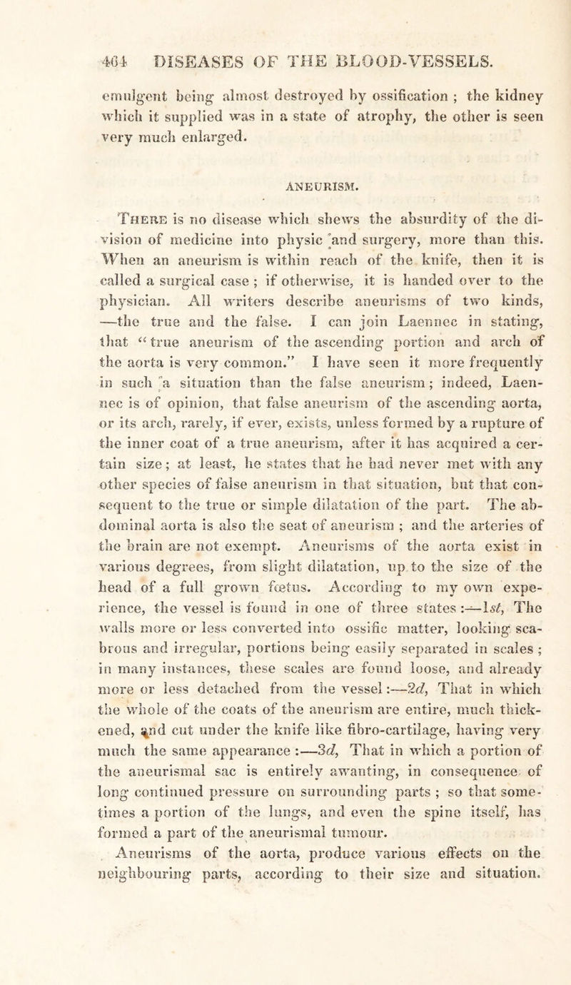 emulgent being almost destroyed by ossification ; the kidney winch it supplied was in a state of atrophy, the other is seen very much enlarged. ANEURISM. There is no disease which shews the absurdity of the di¬ vision of medicine into physic and surgery, more than this. When an aneurism is within reach of the knife, then it is called a surgical case ; if otherwise, it is handed over to the physician. All writers describe aneurisms of two kinds, —the true and the false. I can join Laennec in stating, that “ true aneurism of the ascending portion and arch of the aorta is very common.” I have seen it more frequently in such ”a situation than the false aneurism; indeed, Laen- nec is of opinion, that false aneurism of the ascending aorta, or its arch, rarely, if ever, exists, unless formed by a rupture of the inner coat of a true aneurism, after it has acquired a cer¬ tain size; at least, he states that lie had never met with any other species of false aneurism in that situation, hut that con¬ sequent to the true or simple dilatation of the part. The ab¬ dominal aorta is also the seat of aneurism ; and the arteries of the orain are not exempt. Aneurisms of the aorta exist in various degrees, from slight dilatation, up to the size of the head of a full grown foetus. According to my own expe¬ rience, the vessel is found in one of three states 1st, The walls more or less converted into ossific matter, looking sca¬ brous and irregular, portions being easily separated in scales ; in many instances, these scales are found loose, and already more or less detached from the vessel2d, That in which the whole of the coats of the aneurism are entire, much thick¬ ened, $nd cut under the knife like fibre-cartilage, having very much the same appearance :—3d, That in which a portion of the aneurismal sac is entirely awanting, in consequence of long continued pressure on surrounding parts ; so that some¬ times a portion of the lungs, and even the spine itself, lias formed a part of the aneurismal tumour. Aneurisms of the aorta, produce various effects on the neighbouring parts, according to their size and situation.