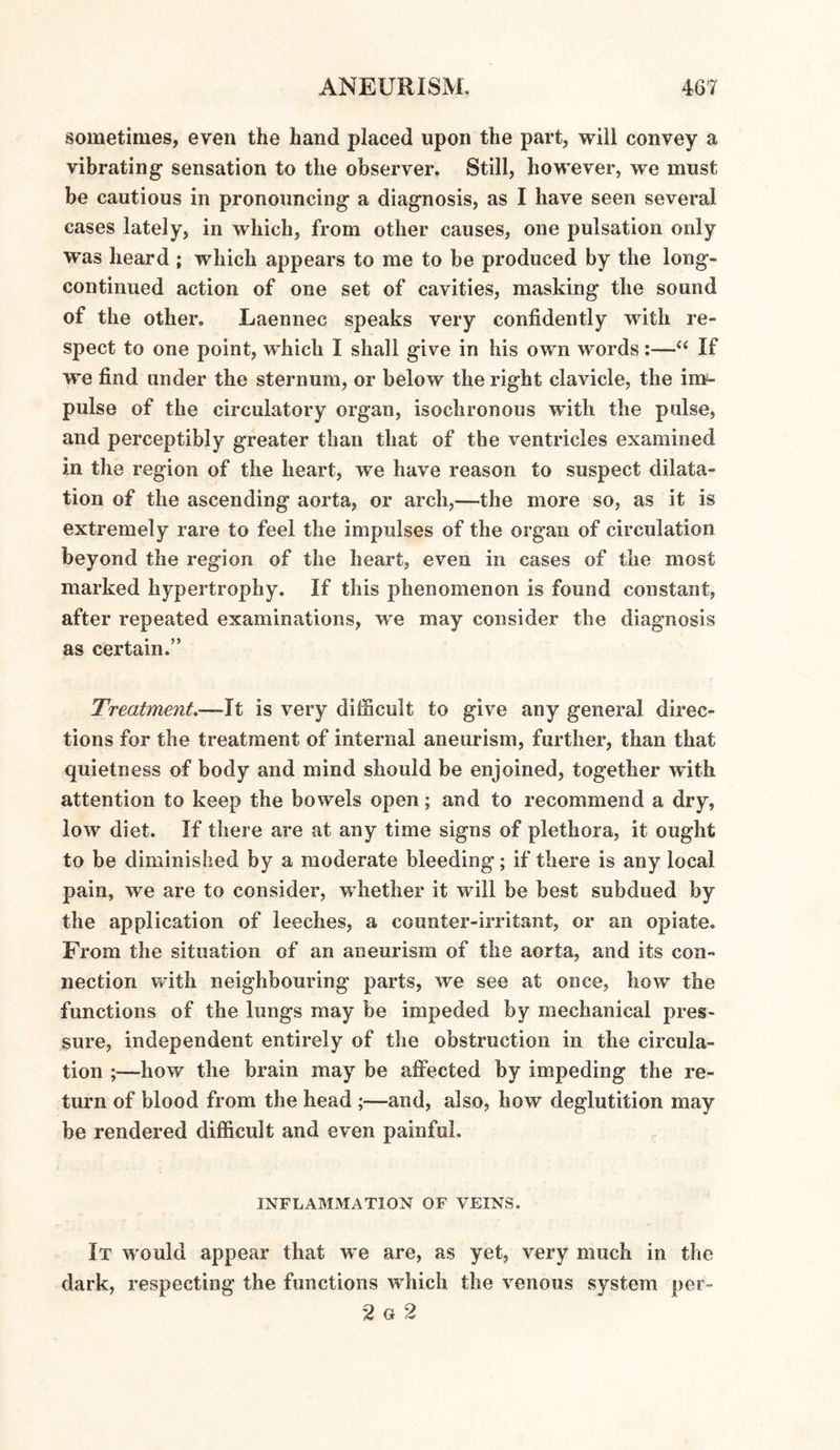 sometimes, even the hand placed upon the part, will convey a vibrating sensation to the observer. Still, however, we must be cautious in pronouncing a diagnosis, as I have seen several cases lately, in which, from other causes, one pulsation only was heard ; which appears to me to be produced by the long- continued action of one set of cavities, masking the sound of the other, Laennec speaks very confidently with re¬ spect to one point, which I shall give in his own words:—“ If we find under the sternum, or below the right clavicle, the im¬ pulse of the circulatory organ, isochronous with the pulse, and perceptibly greater than that of the ventricles examined in the region of the heart, we have reason to suspect dilata¬ tion of the ascending aorta, or arch,—the more so, as it is extremely rare to feel the impulses of the organ of circulation beyond the region of the heart, even in cases of the most marked hypertrophy. If this phenomenon is found constant, after repeated examinations, we may consider the diagnosis as certain.” Treatment.—It is very difficult to give any general direc¬ tions for the treatment of internal aneurism, further, than that quietness of body and mind should be enjoined, together with attention to keep the bowels open; and to recommend a dry, low diet. If there are at any time signs of plethora, it ought to be diminished by a moderate bleeding; if there is any local pain, we are to consider, whether it will be best subdued by the application of leeches, a counter-irritant, or an opiate. From the situation of an aneurism of the aorta, and its con¬ nection with neighbouring parts, we see at once, how the functions of the lungs may be impeded by mechanical pres¬ sure, independent entirely of the obstruction in the circula¬ tion ;—how the brain may be affected by impeding the re¬ turn of blood from the head ;—and, also, how deglutition may be rendered difficult and even painful. INFLAMMATION OF VEINS. It would appear that we are, as yet, very much in the dark, respecting the functions which the venous system per- 2 g 2