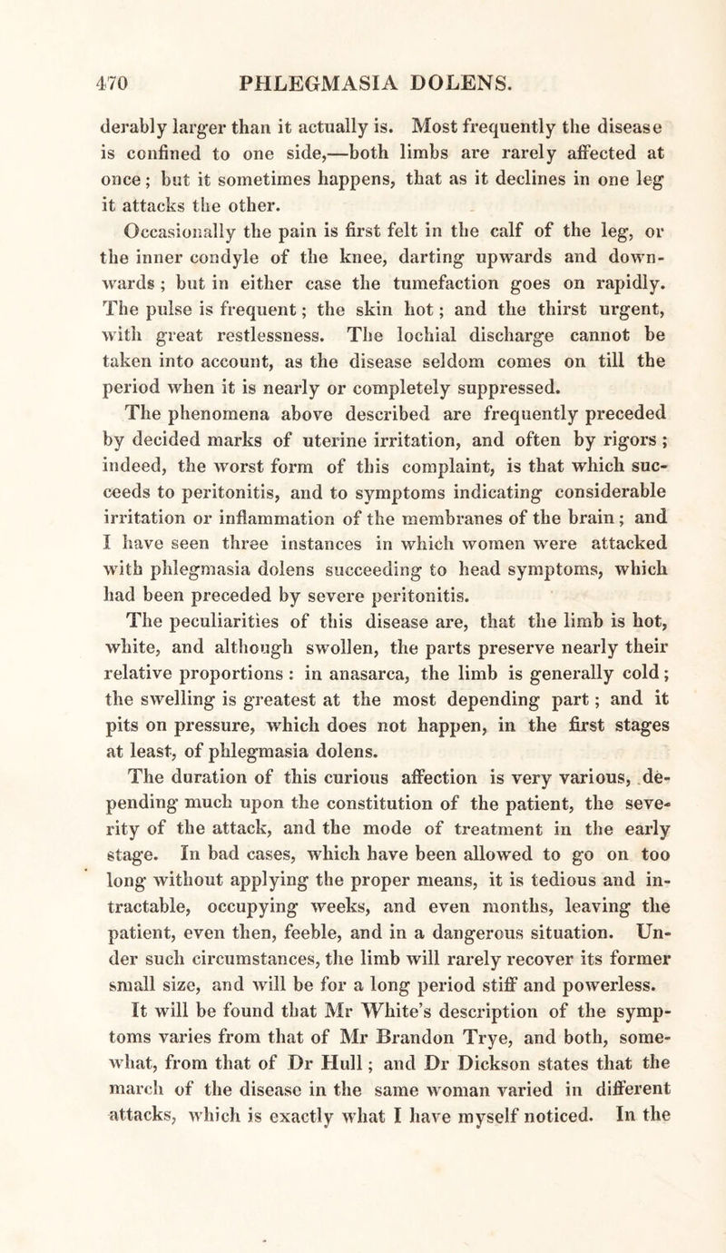 derably larger than it actually is. Most frequently the disease is confined to one side,—both limbs are rarely affected at once; but it sometimes happens, that as it declines in one leg it attacks the other. Occasionally the pain is first felt in the calf of the leg, or the inner condyle of the knee, darting upwards and down¬ wards ; but in either case the tumefaction goes on rapidly. The pulse is frequent; the skin hot; and the thirst urgent, with great restlessness. The lochial discharge cannot be taken into account, as the disease seldom comes on till the period when it is nearly or completely suppressed. The phenomena above described are frequently preceded by decided marks of uterine irritation, and often by rigors ; indeed, the worst form of this complaint, is that which suc¬ ceeds to peritonitis, and to symptoms indicating considerable irritation or inflammation of the membranes of the brain ; and I have seen three instances in which women were attacked with phlegmasia dolens succeeding to head symptoms, which had been preceded by severe peritonitis. The peculiarities of this disease are, that the limb is hot, white, and although swollen, the parts preserve nearly their relative proportions : in anasarca, the limb is generally cold; the swelling is greatest at the most depending part; and it pits on pressure, which does not happen, in the first stages at least, of phlegmasia dolens. The duration of this curious affection is very various, de¬ pending much upon the constitution of the patient, the seve¬ rity of the attack, and the mode of treatment in the early stage. In bad cases, which have been allowed to go on too long without applying the proper means, it is tedious and in¬ tractable, occupying weeks, and even months, leaving the patient, even then, feeble, and in a dangerous situation. Un¬ der such circumstances, the limb will rarely recover its former small size, and will be for a long period stiff and powerless. It will be found that Mr White’s description of the symp¬ toms varies from that of Mr Brandon Trye, and both, some¬ what, from that of Dr Hull; and Dr Dickson states that the march of the disease in the same woman varied in different attacks, which is exactly what I have myself noticed. In the
