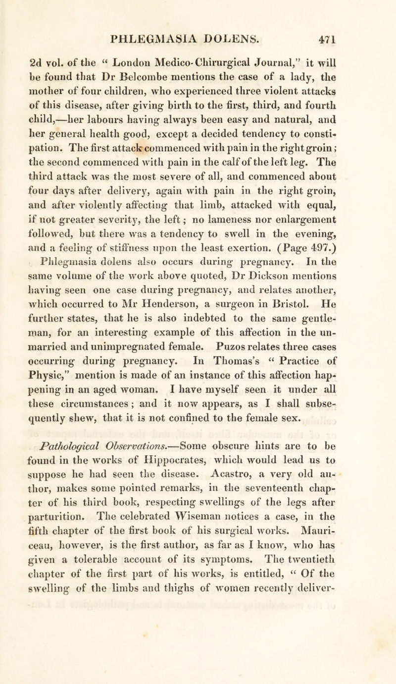 2d vol. of the “ London Medico-Chirurgical Journal,” it will be found that Dr Belcombe mentions the case of a lady, the mother of four children, who experienced three violent attacks of this disease, after giving birth to the first, third, and fourth child,—her labours having alwrays been easy and natural, and her general health good, except a decided tendency to consti¬ pation. The first attack commenced with pain in the right groin; the second commenced with pain in the calf of the left leg. The third attack was the most severe of all, and commenced about four days after delivery, again with pain in the right groin, and after violently affecting that limb, attacked with equal, if not greater severity, the left; no lameness nor enlargement followed, but there was a tendency to swell in the evening, and a feeling of stiffness upon the least exertion. (Page 497.) Phlegmasia dolens also occurs during pregnancy. In the same volume of the work above quoted, Dr Dickson mentions having seen one case during pregnancy, and relates another, which occurred to Mr Henderson, a surgeon in Bristol. He further states, that he is also indebted to the same gentle¬ man, for an interesting example of this affection in the un¬ married and unimpregnated female. Puzos relates three cases occurring during pregnancy. In Thomas’s “ Practice of Physic,” mention is made of an instance of this affection hap¬ pening in an aged woman. I have myself seen it under all these circumstances; and it now appears, as I shall subse¬ quently shew, that it is not confined to the female sex. Pathological Observations.—Some obscure hints are to be found in the wrorks of Hippocrates, which would lead us to suppose he had seen the disease. Acastro, a very old au¬ thor, makes some pointed remarks, in the seventeenth chap¬ ter of his third book, respecting swellings of the legs after parturition. The celebrated Wiseman notices a case, in the fifth chapter of the first book of his surgical works. Mauri- ceau, however, is the first author, as far as I know-, wdio has given a tolerable account of its symptoms. The twentieth chapter of the first part of his works, is entitled, “ Of the swelling of the limbs and thighs of w omen recently deliver-