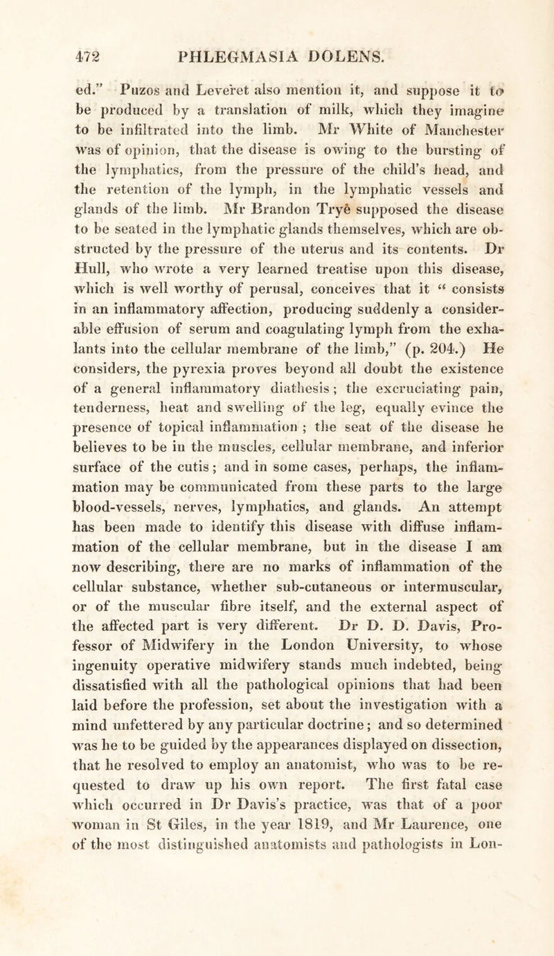 ed.” Puzos and Leveret also mention it, and suppose it to be produced by a translation of milk, which they imagine to be infiltrated into the limb. Mr White of Manchester was of opinion, that the disease is owing to the bursting of the lymphatics, from the pressure of the child’s head, and the retention of the lymph, in the lymphatic vessels and glands of the limb. Mr Brandon Trye supposed the disease to be seated in the lymphatic glands themselves, which are ob¬ structed by the pressure of the uterus and its contents. Dr Hull, who wrote a very learned treatise upon this disease, which is well worthy of perusal, conceives that it “ consists in an inflammatory affection, producing suddenly a consider¬ able effusion of serum and coagulating lymph from the exha- lants into the cellular membrane of the limb,” (p. 204.) He considers, the pyrexia proves beyond all doubt the existence of a general inflammatory diathesis ; the excruciating pain, tenderness, heat and swelling of the leg, equally evince the presence of topical inflammation ; the seat of the disease he believes to be in the muscles, cellular membrane, and inferior surface of the cutis; and in some cases, perhaps, the inflam¬ mation may be communicated from these parts to the large blood-vessels, nerves, lymphatics, and glands. An attempt has been made to identify this disease with diffuse inflam¬ mation of the cellular membrane, but in the disease I am now describing, there are no marks of inflammation of the cellular substance, whether sub-cutaneous or intermuscular, or of the muscular fibre itself, and the external aspect of the affected part is very different. Dr D. D, Davis, Pro¬ fessor of Midwifery in the London University, to whose ingenuity operative midwifery stands much indebted, being dissatisfied with all the pathological opinions that had been laid before the profession, set about the investigation with a mind unfettered by any particular doctrine; and so determined was he to be guided by the appearances displayed on dissection, that he resolved to employ an anatomist, who was to be re¬ quested to draw up his own report. The first fatal case which occurred in Dr Davis’s practice, was that of a poor woman in St Giles, in the year 1819, and Mr Laurence, one of the most distinguished anatomists and pathologists in Lon-