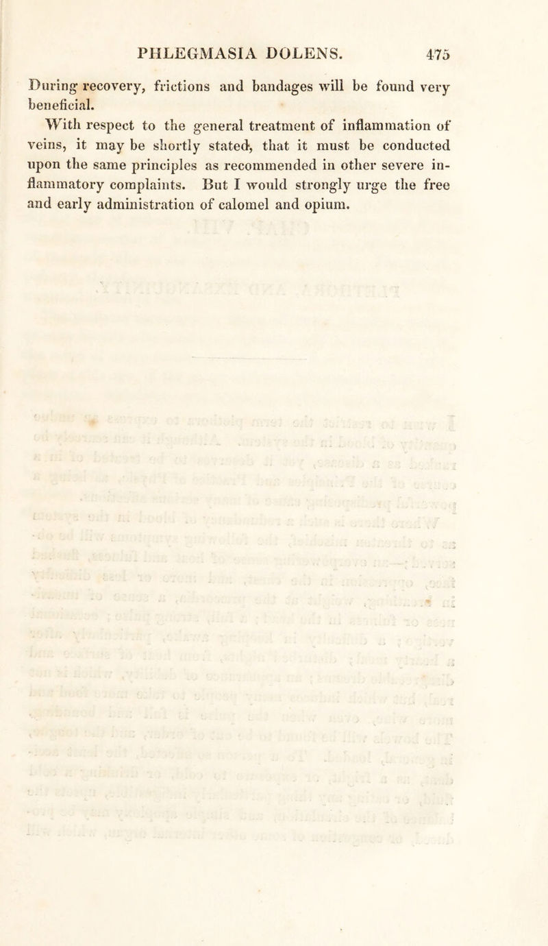 During recovery, frictions and bandages will be found very beneficial. With respect to the general treatment of inflammation of veins, it may be shortly stated, that it must be conducted upon the same principles as recommended in other severe in¬ flammatory complaints. But I would strongly urge the free and early administration of calomel and opium.