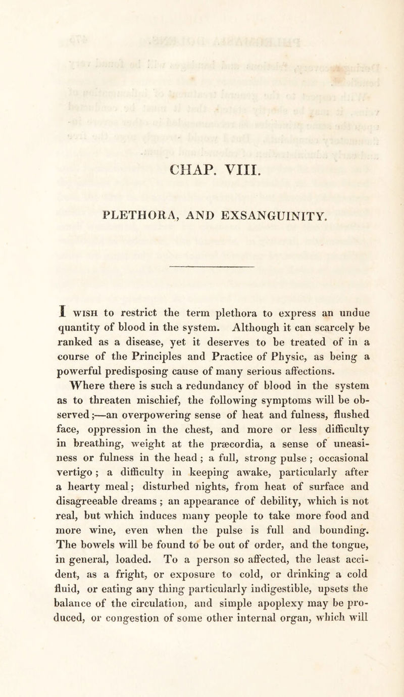 CHAP. VIII. PLETHORA, AND EXSANGUINITY, I wish to restrict the term plethora to express an undue quantity of blood in the system. Although it can scarcely be ranked as a disease, yet it deserves to be treated of in a course of the Principles and Practice of Physic, as being a powerful predisposing cause of many serious affections. Where there is such a redundancy of blood in the system as to threaten mischief, the following symptoms will be ob¬ served an overpowering sense of heat and fulness, flushed face, oppression in the chest, and more or less difficulty in breathing, weight at the prsecordia, a sense of uneasi¬ ness or fulness in the head ; a full, strong pulse ; occasional vertigo; a difficulty in keeping awake, particularly after a hearty meal; disturbed nights, from heat of surface and disagreeable dreams; an appearance of debility, which is not real, but which induces many people to take more food and more wine, even when the pulse is full and bounding. The bowels will be found to be out of order, and the tongue, in general, loaded. To a person so affected, the least acci¬ dent, as a fright, or exposure to cold, or drinking a cold fluid, or eating any thing particularly indigestible, upsets the balance of the circulation, and simple apoplexy may be pro¬ duced, or congestion of some other internal organ, which will