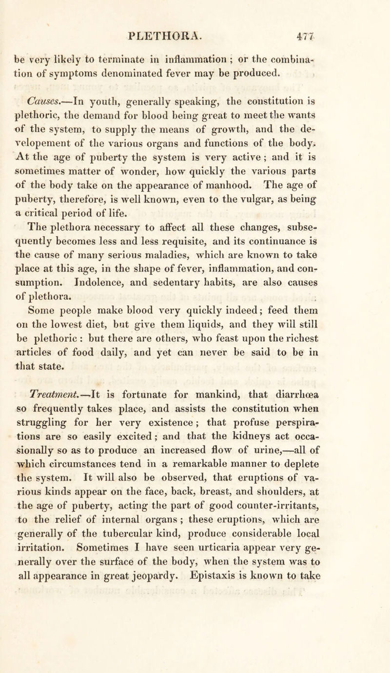 be very likely to terminate in inflammation ; or the combina¬ tion of symptoms denominated fever may be produced. Causes.—In youth, generally speaking, the constitution is plethoric, the demand for blood being great to meet the wants of the system, to supply the means of growth, and the de- velopement of the various organs and functions of the body. At the age of puberty the system is very active ; and it is sometimes matter of wonder, how quickly the various parts of the body take on the appearance of manhood. The age of puberty, therefore, is well known, even to the vulgar, as being a critical period of life. The plethora necessary to affect all these changes, subse¬ quently becomes less and less requisite, and its continuance is the cause of many serious maladies, which are known to take place at this age, in the shape of fever, inflammation, and con¬ sumption. Indolence, and sedentary habits, are also causes of plethora. : Some people make blood very quickly indeed; feed them on the lowest diet, but give them liquids, and they will still be plethoric : but there are others, who feast upon the richest articles of food daily, and yet can never be said to be in that state. Treatment.—-It is fortunate for mankind, that diarrhoea so frequently takes place, and assists the constitution when struggling for her very existence; that profuse perspira¬ tions are so easily excited; and that the kidneys act occa¬ sionally so as to produce an increased flow of urine,—all of which circumstances tend in a remarkable manner to deplete the system. It will also be observed, that eruptions of va¬ rious kinds appear on the face, back, breast, and shoulders, at the age of puberty, acting the part of good counter-irritants, to the relief of internal organs ; these eruptions, which are generally of the tubercular kind, produce considerable local irritation. Sometimes I have seen urticaria appear very ge¬ nerally over the surface of the body, when the system was to all appearance in great jeopardy. Epistaxis is known to take