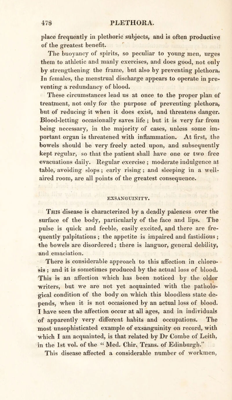 place frequently in plethoric subjects, and is often productive of the greatest benefit. The buoyancy of spirits, so peculiar to young men, urges them to athletic and manly exercises, and does good, not only by strengthening the frame, but also by preventing plethora. In females, the menstrual discharge appears to operate in pre¬ venting a redundancy of blood. These circumstances lead us at once to the proper plan of treatment, not only for the purpose of preventing plethora, but of reducing it when it does exist, and threatens danger. Blood-letting occasionally saves life ; but it is very far from being necessary, in the majority of cases, unless some im¬ portant organ is threatened with inflammation. At first, the bowels should be very freely acted upon, and subsequently kept regular, so that the patient shall have one or two free evacuations daily. Regular exercise ; moderate indulgence at table, avoiding slops ; early rising ; and sleeping in a well- aired room, are all points of the greatest consequence. EXSANGUINITY. This disease is characterized by a deadly paleness over the surface of the body, particularly of the face and lips. The pulse is quick and feeble, easily excited, and there are fre¬ quently palpitations ; the appetite is impaired and fastidious ; the bowels are disordered; there is languor, general debility, and emaciation. There is considerable approach to this affection in chloro¬ sis ; and it is sometimes produced by the actual loss of blood. This is an affection which has been noticed by the older writers, but we are not yet acquainted with the patholo¬ gical condition of the body on which this bloodless state de¬ pends, when it is not occasioned by an actual loss of blood. I have seen the affection occur at all ages, and in individuals of apparently very different habits and occupations. The most unsophisticated example of exsanguinity on record, with which I am acquainted, is that related by Dr Combe of Leith, in the 1st vol. of the “ Med. Chir, Trans, of Edinburgh.” This disease affected a considerable number of workmen,