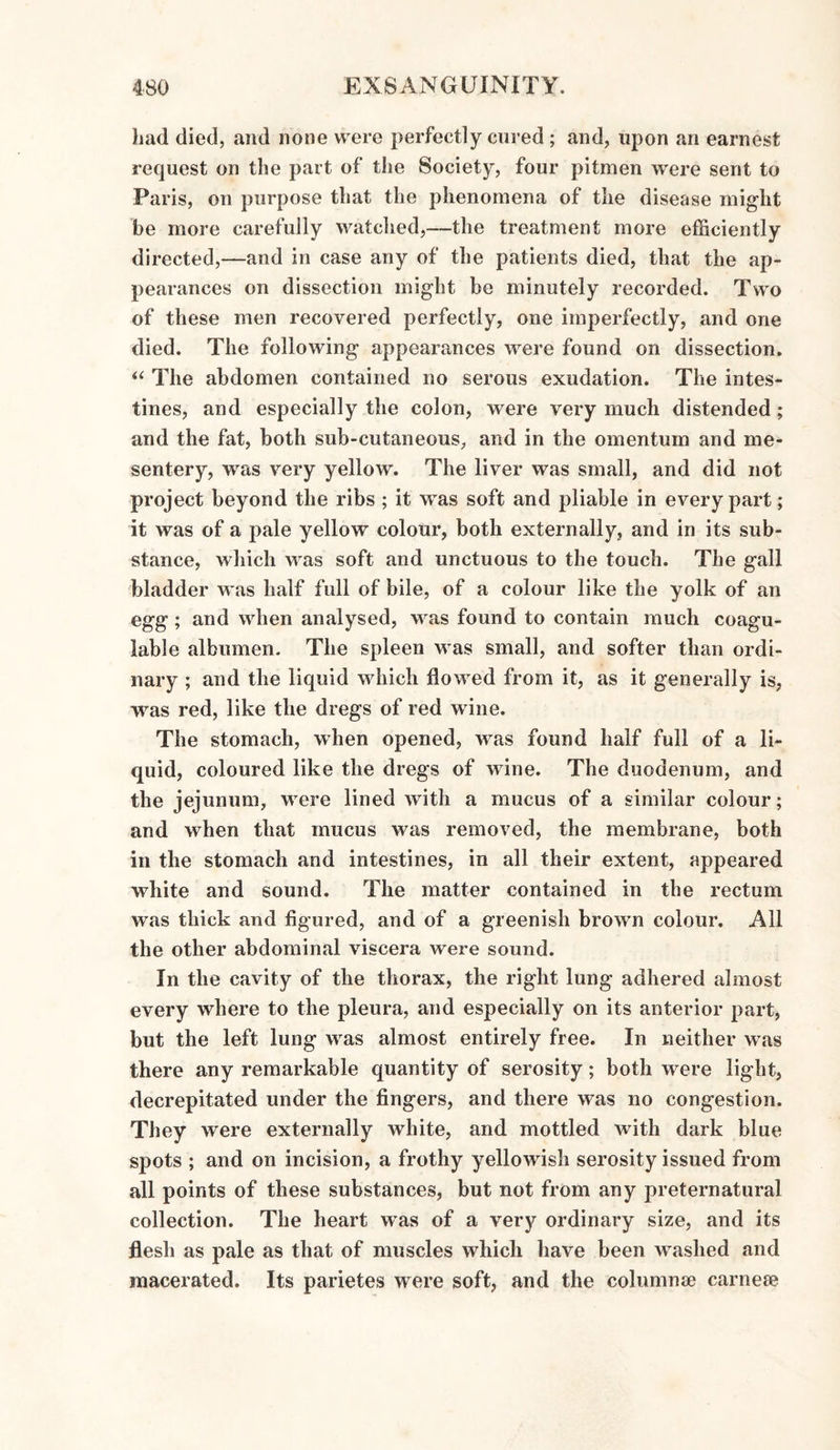 had died, and none were perfectly cured; and, upon an earnest request on the part of the Society, four pitmen were sent to Paris, on purpose that the phenomena of the disease might be more carefully watched,—the treatment more efficiently directed,—and in case any of the patients died, that the ap¬ pearances on dissection might be minutely recorded. Two of these men recovered perfectly, one imperfectly, and one died. The following appearances were found on dissection. “ The abdomen contained no serous exudation. The intes¬ tines, and especially the colon, were very much distended; and the fat, both sub-cutaneous, and in the omentum and me¬ sentery, was very yellow. The liver was small, and did not project beyond the ribs ; it was soft and pliable in every part; it was of a pale yellow colour, both externally, and in its sub¬ stance, which was soft and unctuous to the touch. The gall bladder was half full of bile, of a colour like the yolk of an egg ; and when analysed, was found to contain much coagu- lable albumen. The spleen was small, and softer than ordi¬ nary ; and the liquid which flowed from it, as it generally is, was red, like the dregs of red wine. The stomach, when opened, was found half full of a li¬ quid, coloured like the dregs of wine. The duodenum, and the jejunum, were lined with a mucus of a similar colour; and when that mucus was removed, the membrane, both in the stomach and intestines, in all their extent, appeared white and sound. The matter contained in the rectum was thick and figured, and of a greenish brown colour. All the other abdominal viscera were sound. In the cavity of the thorax, the right lung adhered almost every where to the pleura, and especially on its anterior part, but the left lung was almost entirely free. In neither was there any remarkable quantity of serosity; both were light, decrepitated under the fingers, and there was no congestion. They were externally white, and mottled with dark blue spots ; and on incision, a frothy yellowish serosity issued from all points of these substances, but not from any preternatural collection. The heart was of a very ordinary size, and its flesh as pale as that of muscles which have been washed and macerated. Its parietes were soft, and the columnse carneee