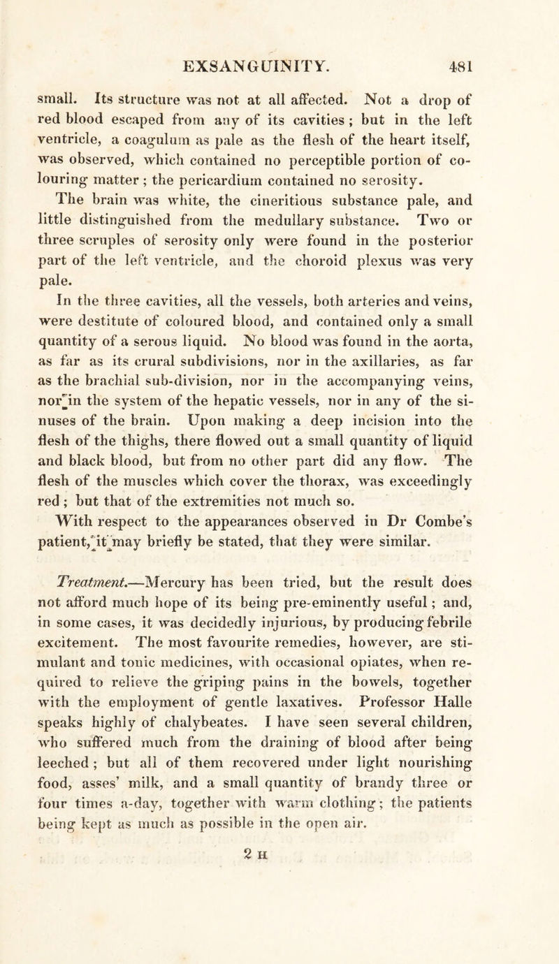 small. Its structure was not at all affected. Not a drop of red blood escaped from any of its cavities ; but in the left ventricle, a coagulmn as pale as the flesh of the heart itself, was observed, which contained no perceptible portion of co¬ louring- matter; the pericardium contained no serosity. The brain was white, the cineritious substance pale, and little distinguished from the medullary substance. Two or three scruples of serosity only were found in the posterior part of the left ventricle, and the choroid plexus was very pale. In the three cavities, all the vessels, both arteries and veins, were destitute of coloured blood, and contained only a small quantity of a serous liquid. No blood was found in the aorta, as far as its crural subdivisions, nor in the axillaries, as far as the brachial sub-division, nor in the accompanying veins, norjm the system of the hepatic vessels, nor in any of the si¬ nuses of the brain. Upon making a deep incision into the flesh of the thighs, there flowed out a small quantity of liquid and black blood, but from no other part did any flow. The flesh of the muscles which cover the thorax, was exceedingly red ; but that of the extremities not much so. With respect to the appearances observed in Dr Combe’s patient,TUmay briefly be stated, that they were similar. Treatment.—Mercury has been tried, but the result does not afford much hope of its being pre-eminently useful; and, in some cases, it was decidedly injurious, by producing febrile excitement. The most favourite remedies, however, are sti¬ mulant and tonic medicines, with occasional opiates, when re¬ quired to relieve the griping pains in the bowels, together with the employment of gentle laxatives. Professor Halle speaks highly of chalybeates. I have seen several children, who suffered much from the draining of blood after being leeched ; but all of them recovered under light nourishing food, asses’ milk, and a small quantity of brandy three or four times a-day, together with warm clothing ; the patients being kept as much as possible in the open air.