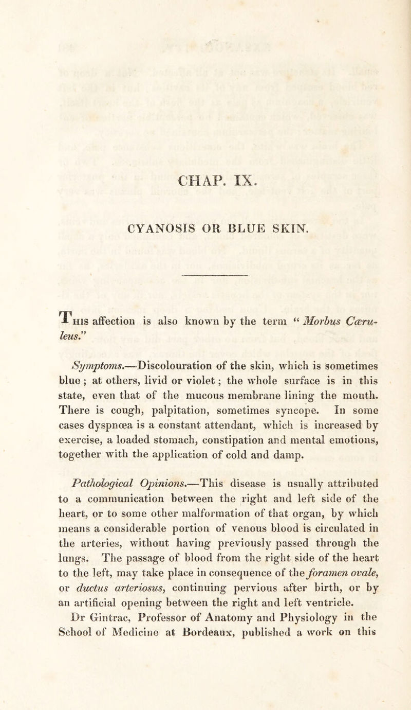 CYANOSIS OH BLUE SKIN. -*■ his affection is also known by the term “ Morbus Cceru- leus Symptoms.—Discolouration of the skin, which is sometimes blue ; at others, livid or violet; the whole surface is in this state, even that of the mucous membrane lining* the mouth. There is cough, palpitation, sometimes syncope. In some cases dyspnoea is a constant attendant, which is increased by exercise, a loaded stomach, constipation and mental emotions, together with the application of cold and damp. Pathological Opinions.—This disease is usually attributed to a communication between the right and left side of the heart, or to some other malformation of that organ, by which means a considerable portion of venous blood is circulated in the arteries, without having previously passed through the lungs. The passage of blood from the right side of the heart to the left, may take place in consequence of the foramen ovale, or ductus arteriosus, continuing pervious after birth, or by an artificial opening between the right and left ventricle. Dr Gintrac, Professor of Anatomy and Physiology in the School of Medicine at Bordeaux, published a work on this