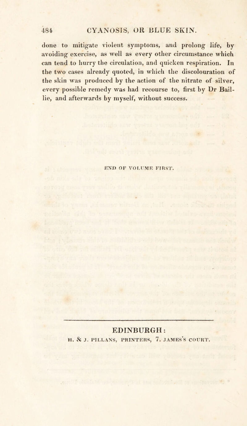 done to mitigate violent symptoms, and prolong life, by avoiding exercise, as well as every other circumstance which can tend to hurry the circulation, and quicken respiration. In the two cases already quoted, in which the discolouration of the skin was produced by the action of the nitrate of silver, every possible remedy was had recourse to, first by Dr Bail- lie, and afterwards by myself, without success. END OF VOLUME FIRST. EDINBURGH: H. & J. PJ LEANS, PRINTERS, 7. JAMES’S COURT.