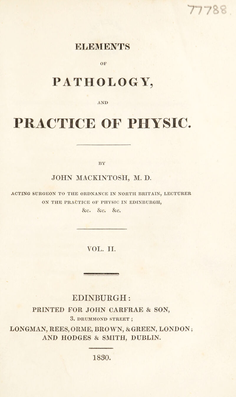 ELEMENTS PATHOLOGY, AND PRACTICE OF PHYSIC. JOHN MACKINTOSH, M. D. ACTING SURGEON TO THE ORDNANCE IN NORTH BRITAIN, LECTURER ON THE PRACTICE OF PHYSIC IN EDINBURGH, &c. &c. &c. VOL. II. EDINBURGH: PRINTED FOR JOHN CARFRAE & SON, 3. DRUMMOND STREET ; LONGMAN, REES,ORME, BROM'N, & GREEN, LONDON; AND HODGES & SMITH, DUBLIN. 1830.