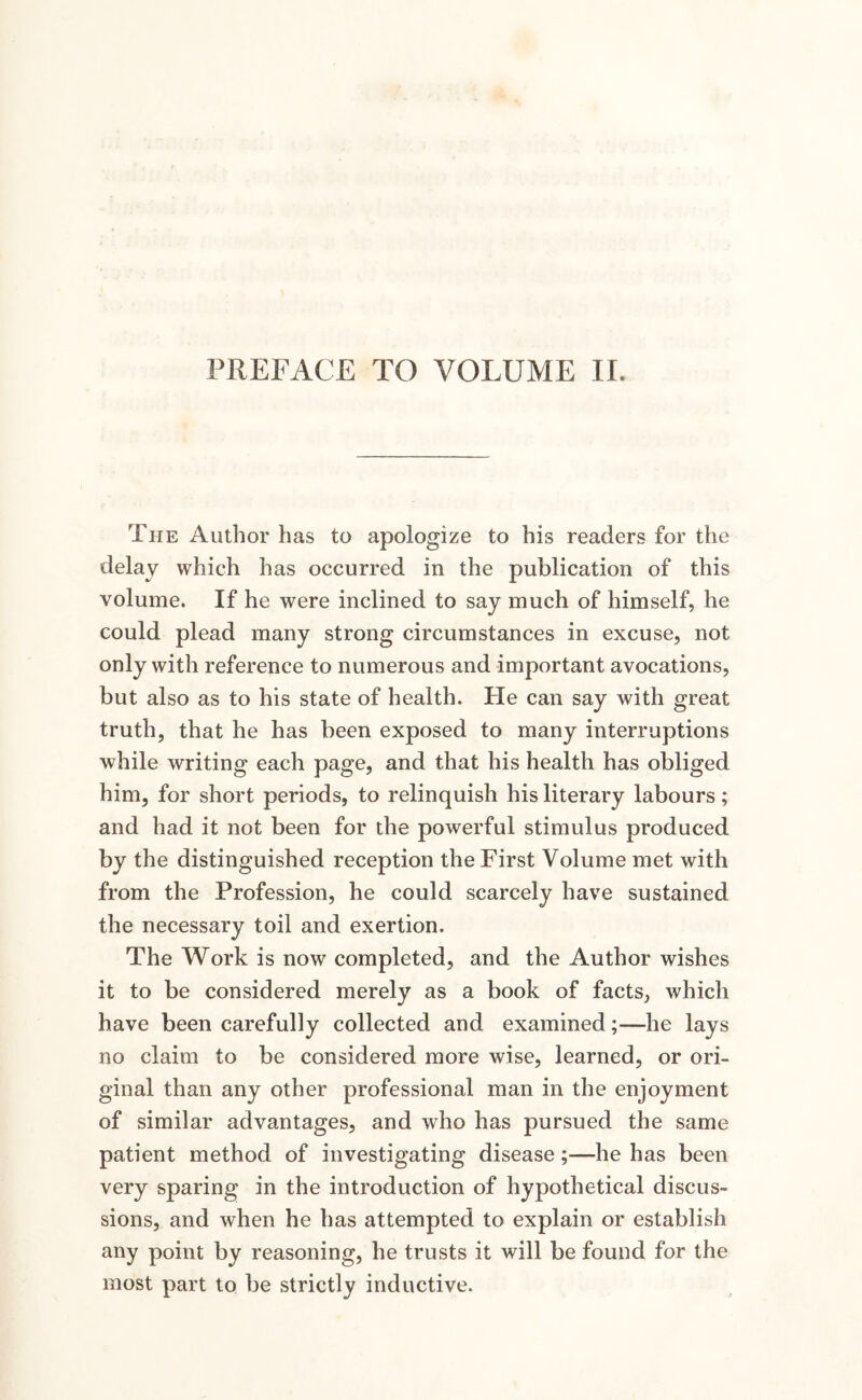 PREFACE TO VOLUME II The Author has to apologize to his readers for the delay which has occurred in the publication of this volume. If he were inclined to say much of himself, he could plead many strong circumstances in excuse, not only with reference to numerous and important avocations, but also as to his state of health. He can say with great truth, that he has been exposed to many interruptions while writing each page, and that his health has obliged him, for short periods, to relinquish his literary labours; and had it not been for the powerful stimulus produced by the distinguished reception the First Volume met with from the Profession, he could scarcely have sustained the necessary toil and exertion. The Work is now completed, and the Author wishes it to be considered merely as a book of facts, which have been carefully collected and examined;—he lays no claim to be considered more wise, learned, or ori¬ ginal than any other professional man in the enjoyment of similar advantages, and who has pursued the same patient method of investigating disease;—he has been very sparing in the introduction of hypothetical discus¬ sions, and when he has attempted to explain or establish any point by reasoning, he trusts it will be found for the most part to be strictly inductive.