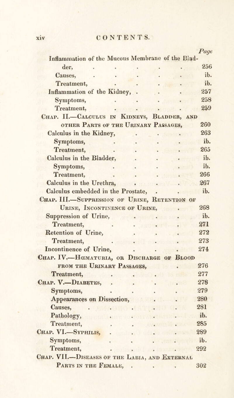 Page InflamiTiation of the Mucous Membrane of the Blad¬ der, ..... 256 Causes, ..... ib. Treatment, .... ib. Inflammation of the Kidney, . . . 257 Symptoms, .... 258 Treatment, .... 259 Chap. II.—Calculus in Kidneys, Bladder, and OTHER Parts of the Urinary Passages, 260 Calculus in the Kidney, . . . 263 Symptoms, .... ib. Treatment, .... 265 Calculus in the Bladder, ... ib. Symptoms, .... ib. Treatment, .... 266 Calculus in the Urethra, . . . 267 Calculus embedded in the Prostate, . . ib. Chap. III.—Suppression of Urine, Retention of Urine, Incontinence of Urine, . 268 Suppression of Urine, ... ib. Treatment, . . . . 271 Retention of Urine, . . . 272 Treatment, .... 273 Incontinence of Urine, . . . 274 Chap. IV.—Hcematuria, or Discharge of Blood FROM the Urinary Passages, . 276 Treatment, . . . 277 Chap. V.—Diabetes, .... 278 Symptoms, .... 279 Appearances on Dissection, . . 280 Causes, . . . . . 281 Pathology, .... ib. Treatment, .... 285 Chap. VI.—Syphilis, .... 289 Symptoms, .... ib. Treatment, .... 292 Chap. VII.—Diseases of the Labia, and External Parts in the Femalk, . , , 302