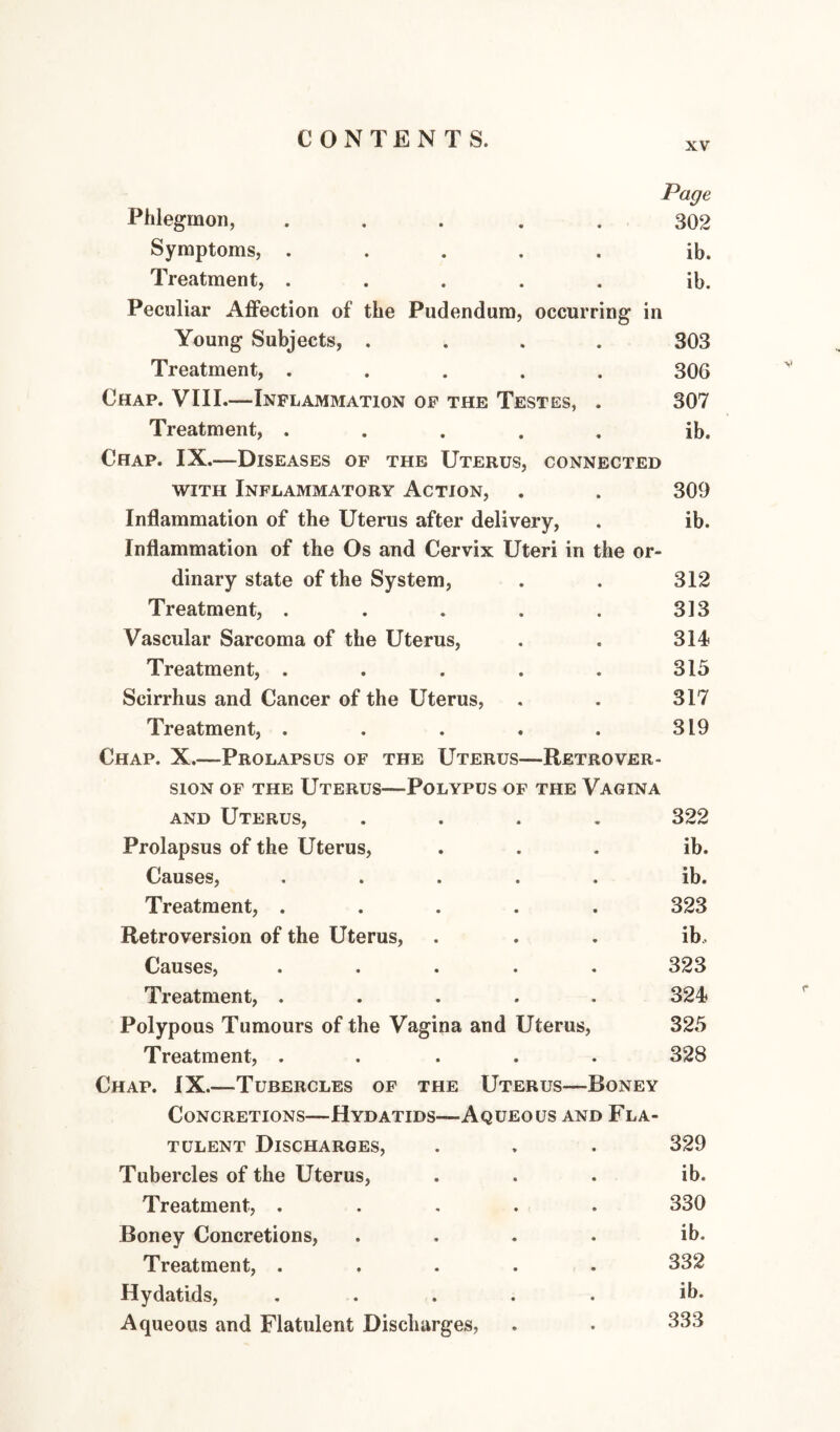 XV Page Phlegmon, ..... 302 Symptoms, ..... ib. Treatment, ..... ib. Peculiar Affection of the Pudendum, occurring in Young Subjects, .... 303 Treatment, ..... 306 Chap. VIII.—Inflammation op the Testes, . 307 Treatment, ..... ib. Chap. IX.—Diseases of the Uterus, connected WITH Inflammatory Action, . . 309 Inflammation of the Uterus after delivery, . ib. Inflammation of the Os and Cervix Uteri in the or¬ dinary state of the System, . . 312 Treatment, . . . . . 313 Vascular Sarcoma of the Uterus, . . 314 Treatment, . . . . . 315 Scirrhus and Cancer of the Uterus, . . 317 Treatment, . . . . . 319 Chap. X.—Prolapsus of the Uterus—Retrover¬ sion OF THE Uterus—Polypus of the Vagina AND Uterus, .... 322 Prolapsus of the Uterus, ... ib. Causes, ..... ib. Treatment, ..... 323 Retroversion of the Uterus, . . . ib.. Causes, ..... 323 Treatment, ..... 324 Polypous Tumours of the Vagina and Uterus, 325 Treatment, ..... 328 Chap. IX.—Tubercles op the Uterus—Boney Concretions—Hydatids—Aqueous and Fla¬ tulent Discharges, . . . 329 Tubercles of the Uterus, ... ib. Treatment, ..... 330 Boney Concretions, .... ib. Treatment, ..... 332 Hydatids, ..... ib. Aqueous and Flatulent Discharges, . • ^^3